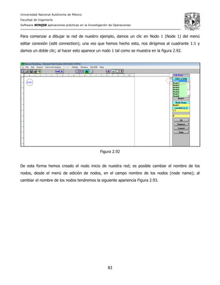 Universidad Nacional Autónoma de México
Facultad de Ingeniería
Software WINQSB aplicaciones prácticas en la Investigación de Operaciones
83
Para comenzar a dibujar la red de nuestro ejemplo, damos un clic en Nodo 1 (Node 1) del menú
editar conexión (edit connection); una vez que hemos hecho esto, nos dirigimos al cuadrante 1:1 y
damos un doble clic; al hacer esto aparece un nodo 1 tal como se muestra en la figura 2.92.
Figura 2.92
De esta forma hemos creado el nodo inicio de nuestra red; es posible cambiar el nombre de los
nodos, desde el menú de edición de nodos, en el campo nombre de los nodos (node name); al
cambiar el nombre de los nodos tendremos la siguiente apariencia Figura 2.93.
 