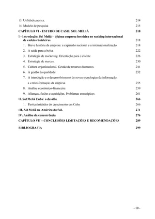 13. Utilidade prática. 214
14. Modelo de pesquisa 215
CAPÍTULO VI - ESTUDO DE CASO: SOL MELIÁ 218
I - Introdução: Sol Meliá – décima empresa hoteleira no ranking internacional
de cadeias hoteleiras 218
1. Breve história da empresa: a expansão nacional e a internacionalização 218
2. A saída para a bolsa 222
3. Estratégia de marketing. Orientação para o cliente 226
4. Estratégia de marcas. 230
5. Cultura organizacional. Gestão de recursos humanos 241
6. A gestão da qualidade 252
7. A introdução e o desenvolvimento de novas tecnologias da informação:
a e-transformação da empresa 255
8. Análise econômico-financeira 259
9. Alianças, fusões e aquisições. Problemas estratégicos 261
II. Sol Meliá Cuba: o desafio 266
1. Particularidades do crescimento em Cuba 266
III. Sol Meliá na América do Sul. 271
IV. Análise da concorrência 276
CAPÍTULO VII – CONCLUSÕES LIMITAÇÕES E RECOMENDAÇÕES 289
BIBLIOGRAFIA 299
- 10 -
 