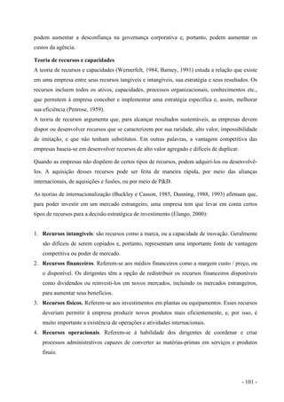 podem aumentar a desconfiança na governança corporativa e, portanto, podem aumentar os
custos da agência.
Teoria de recursos e capacidades
A teoria de recursos e capacidades (Wernerfelt, 1984; Barney, 1991) estuda a relação que existe
em uma empresa entre seus recursos tangíveis e intangíveis, sua estratégia e seus resultados. Os
recursos incluem todos os ativos, capacidades, processos organizacionais, conhecimentos etc.,
que permitem à empresa conceber e implementar uma estratégia específica e, assim, melhorar
sua eficiência (Penrose, 1959).
A teoria de recursos argumenta que, para alcançar resultados sustentáveis, as empresas devem
dispor ou desenvolver recursos que se caracterizem por sua raridade, alto valor, impossibilidade
de imitação, e que não tenham substitutos. Em outras palavras, a vantagem competitiva das
empresas baseia-se em desenvolver recursos de alto valor agregado e difíceis de duplicar.
Quando as empresas não dispõem de certos tipos de recursos, podem adquiri-los ou desenvolvê-
los. A aquisição desses recursos pode ser feita de maneira rápida, por meio das alianças
internacionais, de aquisições e fusões, ou por meio de P&D.
As teorias de internacionalização (Buckley e Casson, 1985, Dunning, 1988, 1993) afirmam que,
para poder investir em um mercado estrangeiro, uma empresa tem que levar em conta certos
tipos de recursos para a decisão estratégica de investimento (Elango, 2000):
1. Recursos intangíveis: são recursos como a marca, ou a capacidade de inovação. Geralmente
são difíceis de serem copiados e, portanto, representam uma importante fonte de vantagem
competitiva ou poder de mercado.
2. Recursos financeiros. Referem-se aos médios financeiros como a margem custo / preço, ou
o disponível. Os dirigentes têm a opção de redistribuir os recursos financeiros disponíveis
como dividendos ou reinvesti-los em novos mercados, incluindo os mercados estrangeiros,
para aumentar seus benefícios.
3. Recursos físicos. Referem-se aos investimentos em plantas ou equipamentos. Esses recursos
deveriam permitir à empresa produzir novos produtos mais eficientemente, e, por isso, é
muito importante a existência de operações e atividades internacionais.
4. Recursos operacionais. Referem-se à habilidade dos dirigentes de coordenar e criar
processos administrativos capazes de converter as matérias-primas em serviços e produtos
finais.
- 101 -
 