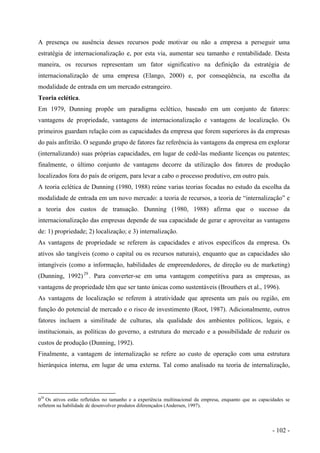 A presença ou ausência desses recursos pode motivar ou não a empresa a perseguir uma
estratégia de internacionalização e, por esta via, aumentar seu tamanho e rentabilidade. Desta
maneira, os recursos representam um fator significativo na definição da estratégia de
internacionalização de uma empresa (Elango, 2000) e, por conseqüência, na escolha da
modalidade de entrada em um mercado estrangeiro.
Teoria eclética.
Em 1979, Dunning propõe um paradigma eclético, baseado em um conjunto de fatores:
vantagens de propriedade, vantagens de internacionalização e vantagens de localização. Os
primeiros guardam relação com as capacidades da empresa que forem superiores às da empresas
do país anfitrião. O segundo grupo de fatores faz referência às vantagens da empresa em explorar
(internalizando) suas próprias capacidades, em lugar de cedê-las mediante licenças ou patentes;
finalmente, o último conjunto de vantagens decorre da utilização dos fatores de produção
localizados fora do país de origem, para levar a cabo o processo produtivo, em outro país.
A teoria eclética de Dunning (1980, 1988) reúne varias teorias focadas no estudo da escolha da
modalidade de entrada em um novo mercado: a teoria de recursos, a teoria de “internalização” e
a teoria dos custos de transação. Dunning (1980, 1988) afirma que o sucesso da
internacionalização das empresas depende de sua capacidade de gerar e aproveitar as vantagens
de: 1) propriedade; 2) localização; e 3) internalização.
As vantagens de propriedade se referem às capacidades e ativos específicos da empresa. Os
ativos são tangíveis (como o capital ou os recursos naturais), enquanto que as capacidades são
intangíveis (como a informação, habilidades de empreendedores, de direção ou de marketing)
(Dunning, 1992)29
. Para converter-se em uma vantagem competitiva para as empresas, as
vantagens de propriedade têm que ser tanto únicas como sustentáveis (Brouthers et al., 1996).
As vantagens de localização se referem à atratividade que apresenta um país ou região, em
função do potencial de mercado e o risco de investimento (Root, 1987). Adicionalmente, outros
fatores incluem a similitude de culturas, ala qualidade dos ambientes políticos, legais, e
institucionais, as políticas do governo, a estrutura do mercado e a possibilidade de reduzir os
custos de produção (Dunning, 1992).
Finalmente, a vantagem de internalização se refere ao custo de operação com uma estrutura
hierárquica interna, em lugar de uma externa. Tal como analisado na teoria de internalização,
029
Os ativos estão refletidos no tamanho e a experiência multinacional da empresa, enquanto que as capacidades se
refletem na habilidade de desenvolver produtos diferençados (Andersen, 1997).
- 102 -
 