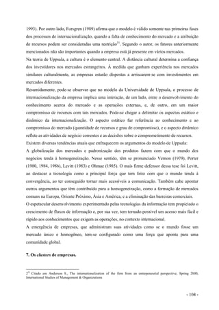 1993). Por outro lado, Forsgren (1989) afirma que o modelo é válido somente nas primeiras fases
dos processos de internacionalização, quando a falta de conhecimento do mercado e a atribuição
de recursos podem ser consideradas uma restrição31
. Segundo o autor, os fatores anteriormente
mencionados não são importantes quando a empresa está já presente em vários mercados.
Na teoria de Uppsala, a cultura é o elemento central. A distância cultural determina a confiança
dos investidores nos mercados estrangeiros. À medida que ganham experiência nos mercados
similares culturalmente, as empresas estarão dispostas a arriscarem-se com investimentos em
mercados diferentes.
Resumidamente, pode-se observar que no modelo da Universidade de Uppsala, o processo de
internacionalização da empresa implica uma interação, de um lado, entre o desenvolvimento do
conhecimento acerca do mercado e as operações externas, e, de outro, em um maior
compromisso de recursos com tais mercados. Pode-se chegar a delimitar os aspectos estático e
dinâmico da internacionalização. O aspecto estático faz referência ao conhecimento e ao
compromisso do mercado (quantidade de recursos e grau de compromisso), e o aspecto dinâmico
reflete as atividades de negócio correntes e as decisões sobre o comprometimento de recursos.
Existem diversas tendências atuais que enfraquecem os argumentos do modelo de Uppsala:
A globalização dos mercados e padronização dos produtos fazem com que o mundo dos
negócios tenda à homogeneização. Nesse sentido, têm se pronunciado Vernon (1979), Porter
(1980, 1984, 1986), Levitt (1983) e Ohmae (1985). O mais firme defensor dessa tese foi Levitt,
ao destacar a tecnologia como a principal força que tem feito com que o mundo tenda à
convergência, ao ter conseguido tornar mais acessíveis a comunicação. Também cabe apontar
outros argumentos que têm contribuído para a homogeneização, como a formação de mercados
comuns na Europa, Oriente Próximo, Ásia e América, e a eliminação das barreiras comerciais.
O espetacular desenvolvimento experimentado pelas tecnologias da informação tem propiciado o
crescimento de fluxos de informação e, por sua vez, tem tornado possível um acesso mais fácil e
rápido aos conhecimentos que exigem as operações, no contexto internacional.
A emergência de empresas, que administram suas atividades como se o mundo fosse um
mercado único e homogêneo, tem-se configurado como uma força que aponta para uma
comunidade global.
7. Os clusters de empresas.
231
Citado em Anderson S., The internationalization of the firm from an entrepeneurial perspective, Spring 2000,
International Studies of Management & Organizations
- 104 -
 