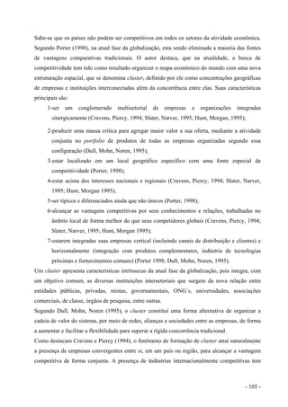 Sabe-se que os países não podem ser competitivos em todos os setores da atividade econômica.
Segundo Porter (1998), na atual fase da globalização, esta sendo eliminada a maioria das fontes
de vantagens comparativas tradicionais. O autor destaca, que na atualidade, a busca de
competitividade tem tido como resultado organizar o mapa econômico do mundo com uma nova
estruturação espacial, que se denomina cluster, definido por ele como concentrações geográficas
de empresas e instituições interconectadas além da concorrência entre elas. Suas características
principais são:
1-ser um conglomerado multisetorial de empresas e organizações integradas
sinergicamente (Cravens, Piercy, 1994; Slater, Narver, 1995; Hunt, Morgan, 1995);
2-produzir uma massa crítica para agregar maior valor a sua oferta, mediante a atividade
conjunta no portfolio de produtos de todas as empresas organizadas segundo essa
configuração (Dull, Mohn, Noren, 1995);
3-estar localizado em um local geográfico específico com uma fonte especial de
competitividade (Porter, 1998);
4-estar acima dos interesses nacionais e regionais (Cravens, Piercy, 1994; Slater, Narver,
1995; Hunt, Morgan 1995);
5-ser típicos e diferenciados ainda que não únicos (Porter, 1998);
6-alcançar as vantagens competitivas por seus conhecimentos e relações, trabalhadas no
âmbito local de forma melhor do que seus competidores globais (Cravens, Piercy, 1994;
Slater, Narver, 1995; Hunt, Morgan 1995);
7-estarem integradas suas empresas vertical (incluindo canais de distribuição e clientes) e
horizontalmente (integração com produtos complementares, indústria de tecnologias
próximas e fornecimentos comuns) (Porter 1998; Dull, Mohn, Noren, 1995).
Um cluster apresenta características intrínsecas da atual fase da globalização, pois integra, com
um objetivo comum, as diversas instituições intersetoriais que surgem da nova relação entre
entidades públicas, privadas, mistas, governamentais, ONG´s, universidades, associações
comerciais, de classe, órgãos de pesquisa, entre outras.
Segundo Dull, Mohn, Noren (1995), o cluster constitui uma forma alternativa de organizar a
cadeia de valor do sistema, por meio de redes, alianças e sociedades entre as empresas, de forma
a aumentar e facilitar a flexibilidade para superar a rígida concorrência tradicional.
Como destacam Cravens e Piercy (1994), o fenômeno de formação de cluster atrai naturalmente
a presença de empresas convergentes entre si, em um país ou região, para alcançar a vantagem
competitiva de forma conjunta. A presença de indústrias internacionalmente competitivas tem
- 105 -
 