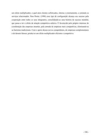 um efeito multiplicador, o qual atrai clientes sofisticados, interna e externamente, e estimula os
serviços relacionados. Para Porter, (1998) esse tipo de configuração alcança seu sucesso pela
cooperação entre todos os seus integrantes, consolidando-se uma história de sucesso mundial,
que passa a ter o efeito de atração competitiva seletiva. É favorecido pelo próprio interesse de
coordenação das empresas atuantes, pela entrada de empresas mais competitivas, eliminando-se
as barreiras tradicionais. Com o apoio desses novos competidores, de empresas complementares
e de demais fatores, produz-se um efeito multiplicador eficiente e competitivo.
- 106 -
 