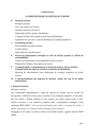 CAPÍTULO III
A COMPETITIVIDADE NO SISTEMA DE TURISMO
6. Sistema de turismo
Principais conceitos.
Uma visão sistêmica do turismo.
Subsistema operativo do turismo.
Organização turística: agentes e facilitadores.
A empresa hoteleira. Sua situação na atual fase da globalização.
O papel dos tour operators: canais de distribuição ou empresas produtoras?
7. O marketing turístico.
Particularidades do produto turístico.
A oferta turística.
Segmentação do mercado turístico.
8. Processo de planejamento estratégico no setor de turismo segundo os critérios de
sustentabilidade.
Variáveis que determinam a sustentabilidade do setor de turismo.
Planejamento estratégico das empresas de turismo.
9. A competitividade e o posicionamento no sistema de turismo. Clusters turísticos
Competitividade das empresas turísticas na atual fase da globalização.
Marketing de relacionamento como dinamizador da estratégia competitiva do cluster
turístico.
10. A internacionalização das empresas de hotelaria. Análise dos Top 10 de cadeias
internacionais.
1. Sistema de turismo.
Principais conceitos
Para compreender adequadamente o papel da empresa de turismo, deve-se estudar seu
desempenho e estabelecer as bases para o desenho de sua estratégia competitiva. É necessário,
para isto, aplicar o enfoque sistêmico no setor turístico, para poder conhecer todas as inter-
relações existentes, e seus respectivos impactos sobre o planejamento estratégico. Como
mencionou BENI (2001), “não será possível entender uma célula, a estrutura do cérebro, a
família, uma cultura, ou o Turismo se forem isoladas de seus contextos”.
Distinguem-se três linhas de análises teóricas da atividade turística, segundo destacou BENI
(2000):
- 108 -
 