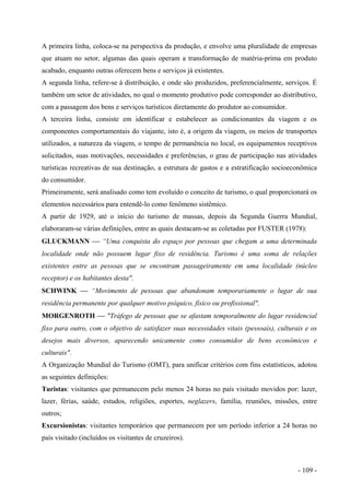 A primeira linha, coloca-se na perspectiva da produção, e envolve uma pluralidade de empresas
que atuam no setor, algumas das quais operam a transformação de matéria-prima em produto
acabado, enquanto outras oferecem bens e serviços já existentes.
A segunda linha, refere-se à distribuição, e onde são produzidos, preferencialmente, serviços. É
também um setor de atividades, no qual o momento produtivo pode corresponder ao distributivo,
com a passagem dos bens e serviços turísticos diretamente do produtor ao consumidor.
A terceira linha, consiste em identificar e estabelecer as condicionantes da viagem e os
componentes comportamentais do viajante, isto é, a origem da viagem, os meios de transportes
utilizados, a natureza da viagem, o tempo de permanência no local, os equipamentos receptivos
solicitados, suas motivações, necessidades e preferências, o grau de participação nas atividades
turísticas recreativas de sua destinação, a estrutura de gastos e a estratificação socioeconômica
do consumidor.
Primeiramente, será analisado como tem evoluído o conceito de turismo, o qual proporcionará os
elementos necessários para entendê-lo como fenômeno sistêmico.
A partir de 1929, até o início do turismo de massas, depois da Segunda Guerra Mundial,
elaboraram-se várias definições, entre as quais destacam-se as coletadas por FUSTER (1978):
GLUCKMANN  “Uma conquista do espaço por pessoas que chegam a uma determinada
localidade onde não possuem lugar fixo de residência. Turismo é uma soma de relações
existentes entre as pessoas que se encontram passageiramente em uma localidade (núcleo
receptor) e os habitantes desta".
SCHWINK  “Movimento de pessoas que abandonam temporariamente o lugar de sua
residência permanente por qualquer motivo psíquico, físico ou profissional".
MORGENROTH  "Tráfego de pessoas que se afastam temporalmente do lugar residencial
fixo para outro, com o objetivo de satisfazer suas necessidades vitais (pessoais), culturais e os
desejos mais diversos, aparecendo unicamente como consumidor de bens econômicos e
culturais".
A Organização Mundial do Turismo (OMT), para unificar critérios com fins estatísticos, adotou
as seguintes definições:
Turistas: visitantes que permanecem pelo menos 24 horas no país visitado movidos por: lazer,
lazer, férias, saúde, estudos, religiões, esportes, neglazers, família, reuniões, missões, entre
outros;
Excursionistas: visitantes temporários que permanecem por um período inferior a 24 horas no
país visitado (incluídos os visitantes de cruzeiros).
- 109 -
 
