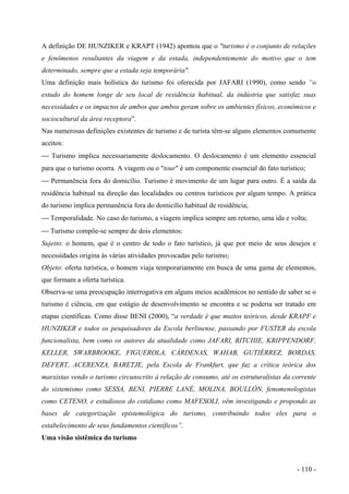 A definição DE HUNZIKER e KRAPT (1942) apontou que o "turismo é o conjunto de relações
e fenômenos resultantes da viagem e da estada, independentemente do motivo que o tem
determinado, sempre que a estada seja temporária".
Uma definição mais holística do turismo foi oferecida por JAFARI (1990), como sendo “o
estudo do homem longe de seu local de residência habitual, da indústria que satisfaz suas
necessidades e os impactos de ambos que ambos geram sobre os ambientes físicos, econômicos e
sociocultural da área receptora”.
Nas numerosas definições existentes de turismo e de turista têm-se alguns elementos comumente
aceitos:
 Turismo implica necessariamente deslocamento. O deslocamento é um elemento essencial
para que o turismo ocorra. A viagem ou o "tour" é um componente essencial do fato turístico;
 Permanência fora do domicílio. Turismo é movimento de um lugar para outro. É a saída da
residência habitual na direção das localidades ou centros turísticos por algum tempo. A prática
do turismo implica permanência fora do domicílio habitual de residência;
 Temporalidade. No caso do turismo, a viagem implica sempre um retorno, uma ida e volta;
 Turismo compõe-se sempre de dois elementos:
Sujeito: o homem, que é o centro de todo o fato turístico, já que por meio de seus desejos e
necessidades origina às várias atividades provocadas pelo turismo;
Objeto: oferta turística, o homem viaja temporariamente em busca de uma gama de elementos,
que formam a oferta turística.
Observa-se uma preocupação interrogativa em alguns meios acadêmicos no sentido de saber se o
turismo é ciência, em que estágio de desenvolvimento se encontra e se poderia ser tratado em
etapas científicas. Como disse BENI (2000), “a verdade é que muitos teóricos, desde KRAPF e
HUNZIKER e todos os pesquisadores da Escola berlinense, passando por FUSTER da escola
funcionalista, bem como os autores da atualidade como JAFARI, RITCHIE, KRIPPENDORF,
KELLER, SWARBROOKE, FIGUEROLA, CÁRDENAS, WAHAB, GUTIÉRREZ, BORDAS,
DEFERT, ACERENZA, BARETJE, pela Escola de Frankfurt, que faz a crítica teórica dos
marxistas vendo o turismo circunscrito à relação de consumo, até os estruturalistas da corrente
do sistemismo como SESSA, BENI, PIERRE LANÉ, MOLINA, BOULLÓN, fenomenologistas
como CETENO, e estudiosos do cotidiano como MAFESOLI, vêm investigando e propondo as
bases de categorização epistemológica do turismo, contribuindo todos eles para o
estabelecimento de seus fundamentos científicos”.
Uma visão sistêmica do turismo
- 110 -
 