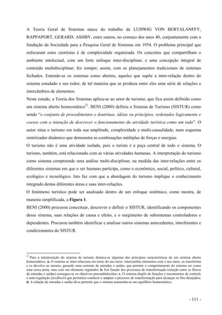 A Teoria Geral de Sistemas nasce do trabalho de LUDWIG VON BERTALANFFY,
RAPPAPORT, GERARD, ASHBY, entre outros, no começo dos anos 40, conjuntamente com a
fundação da Sociedade para a Pesquisa Geral de Sistemas em 1954. O problema principal que
enfocaram estes cientistas é de complexidade organizada. Os conceitos que compartilham o
ambiente intelectual, com um forte enfoque inter-disciplinar, e uma concepção integral de
conteúdo multidisciplinar; fez romper, assim, com os planejamentos tradicionais de sistemas
fechados. Entende-se os sistemas como abertos, aqueles que supõe a inter-relação dentro do
sistema estudado e seu redor, de tal maneira que se produza entre eles uma série de relações e
intercâmbios de elementos.
Neste estudo, a Teoria dos Sistemas aplica-se ao setor de turismo, que fica assim definido como
um sistema aberto homeostático32
. BENI (2000) definiu o Sistema de Turismo (SISTUR) como
sendo “o conjunto de procedimentos e doutrinas, idéias ou princípios, ordenados logicamente e
coesos com a intenção de descrever o funcionamento da atividade turística como um todo”. O
autor situa o turismo em toda sua amplitude, complexidade e multi-causalidade, num esquema
sintetizador dinâmico que demonstra as combinações múltiplas de forças e energias.
O turismo não é uma atividade isolada, pois o turista é a peça central de todo o sistema. O
turismo, também, está relacionado com as várias atividades humanas. A interpretação do turismo
como sistema compreende uma análise multi-disciplinar, na medida das inter-relações entre os
diferentes sistemas em que o ser humano participa, como o econômico, social, político, cultural,
ecológico e tecnológico. Isto faz com que a abordagem do turismo implique o conhecimento
integrado destas diferentes áreas e suas inter-relações.
O fenômeno turístico pode ser analisado dentro de um enfoque sistêmico, como mostra, de
maneira simplificada, a Figura 1.
BENI (2000) procurou conceituar, descrever e definir o SISTUR, identificando os componentes
desse sistema, suas relações de causa e efeito, e o surgimento de subsistemas controladores e
dependentes. Procurou também identificar e analisar outros sistemas antecedentes, interferentes e
condicionantes do SISTUR.
32
Para a interpretação do sistema de turismo destaca-se algumas das principais características de um sistema aberto
homeostático: a. O sistema se inter-relaciona em torno do seu meio: intercambia elementos com o seu meio, os transforma
e os devolve ao mesmo, gerando uma corrente de entradas e saídas, que permite o comportamento do sistema ser como
uma caixa preta, mas com um elemento regulador; b. Em função dos processos de transformação (relação entre os fluxos
de entradas e saídas) consegue-se os objetivos preestabelecidos; c. O sistema dispõe de funções e mecanismos de controle
e auto-regulação (feedback) que permitem conduzir e adaptar o processo de transformação para alcançar os fins desejados;
d. A relação de entradas e saídas deve permitir que o sistema mantenha-se em equilíbrio homeostático.
- 111 -
 
