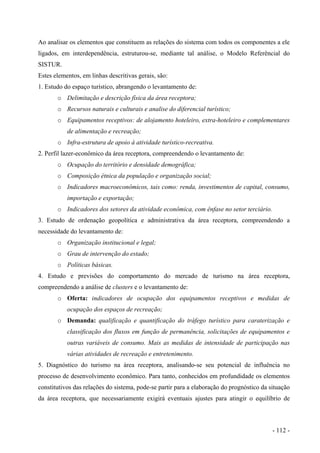 Ao analisar os elementos que constituem as relações do sistema com todos os componentes a ele
ligados, em interdependência, estruturou-se, mediante tal análise, o Modelo Referêncial do
SISTUR.
Estes elementos, em linhas descritivas gerais, são:
1. Estudo do espaço turístico, abrangendo o levantamento de:
o Delimitação e descrição física da área receptora;
o Recursos naturais e culturais e analise do diferencial turístico;
o Equipamentos receptivos: de alojamento hoteleiro, extra-hoteleiro e complementares
de alimentação e recreação;
o Infra-estrutura de apoio à atividade turístico-recreativa.
2. Perfil lazer-econômico da área receptora, compreendendo o levantamento de:
o Ocupação do território e densidade demográfica;
o Composição étnica da população e organização social;
o Indicadores macroeconômicos, tais como: renda, investimentos de capital, consumo,
importação e exportação;
o Indicadores dos setores da atividade econômica, com ênfase no setor terciário.
3. Estudo de ordenação geopolítica e administrativa da área receptora, compreendendo a
necessidade do levantamento de:
o Organização institucional e legal;
o Grau de intervenção do estado;
o Políticas básicas.
4. Estudo e previsões do comportamento do mercado de turismo na área receptora,
compreendendo a análise de clusters e o levantamento de:
o Oferta: indicadores de ocupação dos equipamentos receptivos e medidas de
ocupação dos espaços de recreação;
o Demanda: qualificação e quantificação do tráfego turístico para caraterização e
classificação dos fluxos em função de permanência, solicitações de equipamentos e
outras variáveis de consumo. Mais as medidas de intensidade de participação nas
várias atividades de recreação e entretenimento.
5. Diagnóstico do turismo na área receptora, analisando-se seu potencial de influência no
processo de desenvolvimento econômico. Para tanto, conhecidos em profundidade os elementos
constitutivos das relações do sistema, pode-se partir para a elaboração do prognóstico da situação
da área receptora, que necessariamente exigirá eventuais ajustes para atingir o equilíbrio de
- 112 -
 