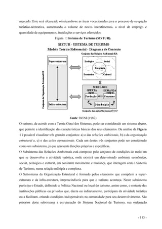 mercado. Este será alcançado otimizando-se as áreas vocacionadas para o processo de ocupação
turístico-recreativa, aumentando o volume de novos investimentos, o nível de emprego e
quantidade de equipamentos, instalações e serviços oferecidos.
Figura 1: Sistema de Turismo (SISTUR).
Fonte: BENI (1987)
O turismo, de acordo com a Teoria Geral dos Sistemas, pode ser considerado um sistema aberto,
que permite a identificação das características básicas dos seus elementos. Da análise da Figura
1 é possível visualizar três grandes conjuntos: a) o das relações ambientais, b) o da organização
estrutural e, c) o das ações operacionais. Cada um destes três conjuntos pode ser considerado
como um subsistema, já que apresenta funções próprias e específicas.
O Subsistema das Relações Ambientais está composto pelo conjunto de condições do meio em
que se desenvolve a atividade turística, onde existirá um determinado ambiente econômico,
social, ecológico e cultural, em constante movimento e mudança, que interagem com o Sistema
de Turismo, numa relação múltipla e complexa.
O Subsistema da Organização Estrutural é formado pelos elementos que compõem a super-
estrutura e da infra-estrutura, imprescindíveis para que o turismo aconteça. Neste subsistema
participa o Estado, definindo a Política Nacional ou local do turismo, assim como, o restante das
instituições públicas ou privadas que, direta ou indiretamente, participam da atividade turística
ou a facilitam, criando condições indispensáveis na comunidade para seu desenvolvimento. São
próprios deste subsistema a estruturação do Sistema Nacional de Turismo, sua ordenação
- 113 -
 