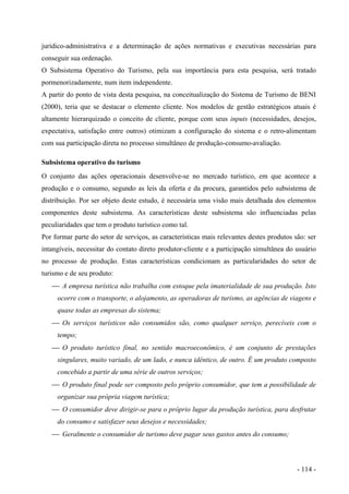 jurídico-administrativa e a determinação de ações normativas e executivas necessárias para
conseguir sua ordenação.
O Subsistema Operativo do Turismo, pela sua importância para esta pesquisa, será tratado
pormenorizadamente, num item independente.
A partir do ponto de vista desta pesquisa, na conceitualização do Sistema de Turismo de BENI
(2000), teria que se destacar o elemento cliente. Nos modelos de gestão estratégicos atuais é
altamente hierarquizado o conceito de cliente, porque com seus inputs (necessidades, desejos,
expectativa, satisfação entre outros) otimizam a configuração do sistema e o retro-alimentam
com sua participação direta no processo simultâneo de produção-consumo-avaliação.
Subsistema operativo do turismo
O conjunto das ações operacionais desenvolve-se no mercado turístico, em que acontece a
produção e o consumo, segundo as leis da oferta e da procura, garantidos pelo subsistema de
distribuição. Por ser objeto deste estudo, é necessária uma visão mais detalhada dos elementos
componentes deste subsistema. As características deste subsistema são influenciadas pelas
peculiaridades que tem o produto turístico como tal.
Por formar parte do setor de serviços, as características mais relevantes destes produtos são: ser
intangíveis, necessitar do contato direto produtor-cliente e a participação simultânea do usuário
no processo de produção. Estas características condicionam as particularidades do setor de
turismo e de seu produto:
 A empresa turística não trabalha com estoque pela imaterialidade de sua produção. Isto
ocorre com o transporte, o alojamento, as operadoras de turismo, as agências de viagens e
quase todas as empresas do sistema;
 Os serviços turísticos não consumidos são, como qualquer serviço, perecíveis com o
tempo;
 O produto turístico final, no sentido macroeconômico, é um conjunto de prestações
singulares, muito variado, de um lado, e nunca idêntico, de outro. É um produto composto
concebido a partir de uma série de outros serviços;
 O produto final pode ser composto pelo próprio consumidor, que tem a possibilidade de
organizar sua própria viagem turística;
 O consumidor deve dirigir-se para o próprio lugar da produção turística, para desfrutar
do consumo e satisfazer seus desejos e necessidades;
 Geralmente o consumidor de turismo deve pagar seus gastos antes do consumo;
- 114 -
 