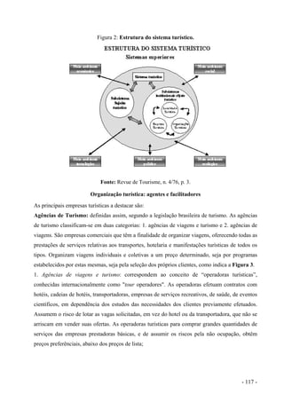 Figura 2: Estrutura do sistema turístico.
Fonte: Revue de Tourisme, n. 4/76, p. 3.
Organização turística: agentes e facilitadores
As principais empresas turísticas a destacar são:
Agências de Turismo: definidas assim, segundo a legislação brasileira de turismo. As agências
de turismo classificam-se em duas categorias: 1. agências de viagens e turismo e 2. agências de
viagens. São empresas comerciais que têm a finalidade de organizar viagens, oferecendo todas as
prestações de serviços relativas aos transportes, hotelaria e manifestações turísticas de todos os
tipos. Organizam viagens individuais e coletivas a um preço determinado, seja por programas
estabelecidos por estas mesmas, seja pela seleção dos próprios clientes, como indica a Figura 3.
1. Agências de viagens e turismo: correspondem ao conceito de “operadoras turísticas”,
conhecidas internacionalmente como "tour operadores". As operadoras efetuam contratos com
hotéis, cadeias de hotéis, transportadoras, empresas de serviços recreativos, de saúde, de eventos
científicos, em dependência dos estudos das necessidades dos clientes previamente efetuados.
Assumem o risco de lotar as vagas solicitadas, em vez do hotel ou da transportadora, que não se
arriscam em vender suas ofertas. As operadoras turísticas para comprar grandes quantidades de
serviços das empresas prestadoras básicas, e de assumir os riscos pela não ocupação, obtêm
preços preferênciais, abaixo dos preços de lista;
- 117 -
 