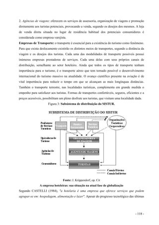 2. Agências de viagens: oferecem os serviços de assessoria, organização de viagens e promoção
diretamente aos turistas potenciais, provocando a venda, segundo os desejos dos mesmos. A loja
de venda direta situada no lugar de residência habitual dos potenciais consumidores é
considerada como empresa varejista.
Empresas de Transporte: o transporte é essencial para a existência do turismo como fenômeno.
Para que exista deslocamento existirão os distintos meios de transportes, segundo a distância da
viagem e os desejos dos turistas. Cada uma das modalidades de transporte possíveis possui
inúmeras empresas prestadoras de serviços. Cada uma delas com seus próprios canais de
distribuição, semelhante ao setor hoteleiro. Ainda que todos os tipos de transporte tenham
importância para o turismo, é o transporte aéreo que tem tornado possível o desenvolvimento
internacional do turismo massivo na atualidade. O avanço científico presente na aviação é de
vital importância para reduzir o tempo em que se alcançam as mais longínquas distâncias.
Também o transporte terrestre, nas localidades turísticas, complementa em grande medida o
empenho para satisfazer aos turistas. Formas de transportes confortáveis, seguros, eficientes e a
preços acessíveis, possibilitam um pleno desfrute aos turistas, que visitam uma localidade dada.
Figura 3: Subsistema de distribuição do SISTUR.
Fonte: J. Krippendorf, op. Cit
A empresa hoteleiras: sua situação na atual fase de globalização
Segundo CASTELLI (1984), "a hotelaria é uma empresa que oferece serviços que podem
agrupar-se em: hospedagem, alimentação e lazer". Apesar do progresso tecnológico das últimas
- 118 -
 