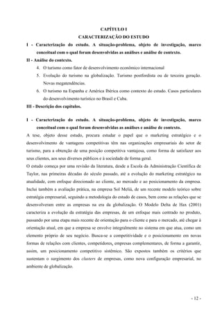 CAPÍTULO I
CARACTERIZAÇÃO DO ESTUDO
I - Caracterização do estudo. A situação-problema, objeto de investigação, marco
conceitual com o qual foram desenvolvidas as análises e análise de contexto.
II - Análise do contexto.
4. O turismo como fator de desenvolvimento econômico internacional
5. Evolução do turismo na globalização. Turismo postfordista ou de terceira geração.
Novas megatendências.
6. O turismo na Espanha e América Ibérica como contexto do estudo. Casos particulares
do desenvolvimento turístico no Brasil e Cuba.
III - Descrição dos capítulos.
I - Caracterização do estudo. A situação-problema, objeto de investigação, marco
conceitual com o qual foram desenvolvidas as análises e análise de contexto.
A tese, objeto desse estudo, procura estudar o papel que o marketing estratégico e o
desenvolvimento de vantagens competitivas têm nas organizações empresariais do setor de
turismo, para a obtenção de uma posição competitiva vantajosa, como forma de satisfazer aos
seus clientes, aos seus diversos públicos e à sociedade de forma geral.
O estudo começa por uma revisão da literatura, desde a Escola da Administração Científica de
Taylor, nas primeiras décadas do século passado, até a evolução do marketing estratégico na
atualidade, com enfoque direcionado ao cliente, ao mercado e ao posicionamento da empresa.
Inclui também a avaliação prática, na empresa Sol Meliá, de um recente modelo teórico sobre
estratégia empresarial, seguindo a metodologia do estudo de casos, bem como as relações que se
desenvolveram entre as empresas na era da globalização. O Modelo Delta de Hax (2001)
caracteriza a evolução da estratégia das empresas, de um enfoque mais centrado no produto,
passando por uma etapa mais recente de orientação para o cliente e para o mercado, até chegar à
orientação atual, em que a empresa se envolve integralmente no sistema em que atua, como um
elemento próprio de seu negócio. Busca-se a competitividade e o posicionamento em novas
formas de relações com clientes, competidores, empresas complementares, de forma a garantir,
assim, um posicionamento competitivo sistêmico. São expostos também os critérios que
sustentam o surgimento dos clusters de empresas, como nova configuração empresarial, no
ambiente de globalização.
- 12 -
 