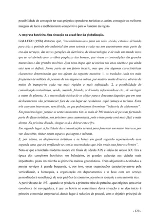 possibilidade de conseguir ter suas próprias operadoras turísticas e, assim, conseguir as melhores
margens de lucro e melhoramento competitivo para o fomento da região.
A empresa hoteleira. Sua situação na atual fase da globalização.
GALLEGO (1996) destacou que, “encaminhamo-nos para um novo século, estamos deixando
para trás o período pós-industrial dos anos setenta e cada vez nos encontramos mais perto da
era dos serviços, das novas gerações da eletrônica, da biotecnologia, e de todo um mundo novo
que se vai abrindo ante os olhos perplexos dos homens, que vivem as contradições das grandes
maravilhas e das grandes misérias. Esta nova etapa, que se iniciou nos anos oitenta e que ainda
está sem se definir, forma parte de um futuro incerto, mas que tem algumas características
claramente determinadas que nos afetam da seguinte maneira: 1. os traslados cada vez mais
freqüentes de milhões de pessoas de uns lugares a outros, por motivos muito diversos, através de
meios de transportes cada vez mais rápidos e mais sofisticado; 2. a possibilidade de
comunicação instantânea, vendo, ouvindo, falando, ordenando, informando-se etc., de um lugar
a outro do planeta; 3. a necessidade básica de se alojar para o descanso daqueles que em seus
deslocamentos vão permanecer fora de seu lugar de residência. Aqui começa o turismo. Estes
três aspectos interessam, sem dúvida, ao que poderíamos denominar “indústria do alojamento”.
Em primeiro lugar, porque se nestes momentos têm-se mais de 500 milhões de pessoas formando
parte do fluxo turístico, nos próximos anos aumentaria, pois o transporte será mais fácil e mais
aberto. Na próxima década, chegar-se-á a dobrar esta cifra.
Em segundo lugar, a facilidade das comunicações servirá para fomentar um maior interesse por
ver, descobrir, visitar novos espaços, paisagens e culturas.
E, por último, os alojamentos turísticos e os hotéis em geral seguirão representando essa
segunda casa, que irá perfilando-se com as necessidades que irão tendo seus futuros clientes”.
Nota-se que a hotelaria moderna nasceu em finais do século XIX e início do século XX. Era a
época dos complexos hoteleiros nos balneários, os grandes palacetes nas cidades mais
importantes, posta em marcha as primeiras marcas geoturísticas. Eram alojamentos destinados a
prestar serviços à grande burguesia, e, por isso, essas organizações caracterizavam-se pela
verticalidade, a hierarquia, a organização em departamentos e o luxo com um serviço
pessoalizado à semelhança de seus padrões de consumo, acessíveis somente a uma minoria rica.
A partir do ano de 1971, quando se produziu a primeira crise do petróleo, que originou uma crise
econômica de envergadura, é que os hotéis se ressentiram desta situação e se deu início à
primeira conversão empresarial, dando lugar à reduções de pessoal, com o objetivo principal de
- 120 -
 