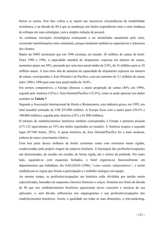 baixar os custos. Este fato voltou a se repetir nas sucessivas circunstâncias de instabilidade
econômica, e na década de 80 é que as mudanças nos hotéis responderam mais a uma mudança
de enfoque em suas estratégias, com a simples redução de pessoal.
As contínuas inovações tecnológicas começaram a ser assimiladas atualmente pelo setor,
ocorrendo transformações mais estruturais, porque mudaram também as expectativas e interesses
dos clientes.
Dados da OMT mostraram que em 1996 existiam, no mundo, 26 milhões de camas de hotel.
Entre 1980 e 1996, a capacidade mundial de alojamento, expressa em número de camas,
aumentou quase um 58%, passando por uma taxa anual média de 2,9%, de 16 milhões para os 26
milhões atuais. A taxa mais alta de aumento da capacidade de alojamento expressa em número
de camas, correspondeu à Ásia Oriental e ao Pacífico, com um aumento de 3,1 milhões de camas
entre 1980 e 1996 para uma taxa anual média de 10,8%.
Em termos comparativos, a Europa ofereceu a maior proporção de camas (44% em 1996),
seguida pela América (35%) e Ásia Oriental/Pacífico (15,2%), como se pode apreciar nos dados
contidos na Tabela 7
Segundo a Associação Internacional de Hotéis e Restaurantes, esta indústria gerou, em 1995, um
total mundial estimado de US$ 253.000 milhões. A Europa ficou com a maior parte (39,5% e
100.000 milhões), seguida pela América (32% e 81.000 milhões).
O número de estabelecimentos hoteleiros também correspondeu à Europa a primeira posição
(171.123 equivalentes ao 55% dos hotéis registrados no mundo). A América ocupou o segundo
lugar (87.969 hotéis, 28%). A quota hoteleira da Ásia Oriental/Pacífico foi a mais modesta,
embora de maior crescimento relativo.
Uma boa parte desses milhares de hotéis existentes conta com estruturas muito rígidas,
condicionadas pela própria origem da empresa hotelaria. A hierarquia das profissões/ocupações
são determinadas, de escalão em escalão, de forma rígida, até o vértice da pirâmide. Por outro
lado, seguindo-se com esquemas fechados, o hotel organiza-se funcionalmente em
departamentos que trabalham, diz GALLEGO (1996), “como estados independentes”, e assim
estabelecem-se regras que freiam a participação e o trabalho sinérgico em equipe.
Ao mesmo tempo, as profissões/ocupações em hoteleira estão divididas por tarefas muito
especializadas, baseadas em esquemas clássicos franceses e suíços. Somente nos finais da década
de 80 que nos estabelecimentos hoteleiros apareceram novos conceitos e técnicas de sua
aplicação; e, sem dúvida, influenciou nos organogramas e nas profissões/ocupações dos
estabelecimentos hoteleiros. Assim, a qualidade em todas as suas dimensões, o tele-marketing,
- 121 -
 
