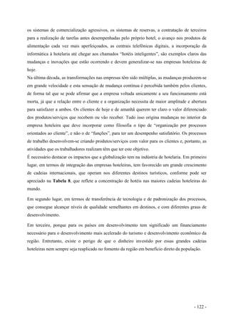 os sistemas de comercialização agressivos, os sistemas de reservas, a contratação de terceiros
para a realização de tarefas antes desempenhadas pelo próprio hotel, o avanço nos produtos de
alimentação cada vez mais aperfeiçoados, as centrais telefônicas digitais, a incorporação da
informática à hotelaria até chegar aos chamados “hotéis inteligentes”, são exemplos claros das
mudanças e inovações que estão ocorrendo e devem generalizar-se nas empresas hoteleiras de
hoje.
Na última década, as transformações nas empresas têm sido múltiplas, as mudanças produzem-se
em grande velocidade e esta sensação de mudança contínua é percebida também pelos clientes,
de forma tal que se pode afirmar que a empresa voltada unicamente a seu funcionamento está
morta, já que a relação entre o cliente e a organização necessita de maior amplitude e abertura
para satisfazer a ambos. Os clientes de hoje e de amanhã querem ter claro o valor diferenciado
dos produtos/serviços que recebem ou vão receber. Tudo isso origina mudanças no interior da
empresa hoteleira que deve incorporar como filosofia o tipo de “organização por processos
orientados ao cliente”, e não o de “funções”, para ter um desempenho satisfatório. Os processos
de trabalho desenvolvem-se criando produtos/serviços com valor para os clientes e, portanto, as
atividades que os trabalhadores realizam têm que ter este objetivo.
É necessário destacar os impactos que a globalização tem na indústria de hotelaria. Em primeiro
lugar, em termos de integração das empresas hoteleiras, tem favorecido um grande crescimento
de cadeias internacionais, que operam nos diferentes destinos turísticos, conforme pode ser
apreciado na Tabela 8, que reflete a concentração de hotéis nas maiores cadeias hoteleiras do
mundo.
Em segundo lugar, em termos de transferência de tecnologia e de padronização dos processos,
que consegue alcançar níveis de qualidade semelhantes em destinos, e com diferentes graus de
desenvolvimento.
Em terceiro, porque para os países em desenvolvimento tem significado um financiamento
necessário para o desenvolvimento mais acelerado do turismo e desenvolvimento econômico da
região. Entretanto, existe o perigo de que o dinheiro investido por essas grandes cadeias
hoteleiras nem sempre seja reaplicado no fomento da região em benefício direto da população.
- 122 -
 