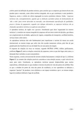 critério partir da definição de produto turístico, para concluir que as empresas que desenvolvem este
produto para o mercado, como oferta turística integrada, são as que constituem o setor produtivo.
Seguiu-se, assim, o critério de oferta empregado na teoria econômica clássica. Então, “empresas
turísticas são, conseqüentemente, aquelas que se dedicam a produzir planos de deslocamentos de
‘ida e volta’ para serem oferecidos no mercado, com determinada especificação de qualidades,
preços e formas de pagamento; segundo este enfoque alternativo, as empresas turísticas são as
chamadas operadores turísticas ou agências atacadistas”.
A operadora turística, do inglês tour operator, literalmente quer dizer 'organizador de roteiros
turísticos', e constitui um sistema integrado de empresas sob um único centro de decisões, que abarca
um conglomerado de atividades, agências de viagens, companhias de transportes, acolhida hoteleira,
serviços dazer, entre outros.
As operadoras turísticas têm sido fundamentais para impulsionar o turismo de massa em escala
internacional, ao mesmo tempo que sobre elas têm recaído numerosas críticas, pelo fato de que
grande parte dos benefícios de sua atividade fica em seus países de origem.
O esquema de relações de troca no turismo, segundo MUÑOZ (1990), refletiu graficamente,
conforme Figura 5, tanto as relações comerciais de empresas, como as que têm lugar entre estas e a
demanda final, incluídos os auto-consumidores.
Neste esquema, a teoria convencional do turismo estudou basicamente a relação de tipo A, conforme
Figura 5. Ao restante das relações possíveis concedeu-se uma atenção escassa, a qual varia de um
autor para outro. Geralmente, as operadoras turísticas passam despercebidas para muitos
especialistas, sobretudo para os que estudam o turismo do ponto de vista dos países de acolhida. Para
os que o estudam do ponto de vista dos países de residência, os tour operadores se dedicam a
organizar “pacotes” de produtos, com referência a um espaço econômico, que é, ao mesmo tempo,
lugar de residência habitual e lugar de acolhida.
- 124 -
 
