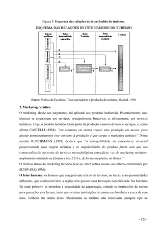 Figura 5: Esquema das relações de intercâmbio do turismo.
Fonte: Muñoz de Escalona, Tour-operadores e produção de turismo, Madrid, 1990
2. Marketing turístico.
O marketing, desde seu surgimento, foi aplicado aos produtos indústriais. Posteriormente, suas
técnicas se estenderam aos serviços, principalmente bancários, e, ultimamente, aos serviços
turísticos. Hoje, o produto turístico forma parte da produção massiva de bens e serviços, e, como
afirma CASTELLI (1984), “um consumo em massa requer uma produção em massa; para
ajustar permanentemente este consumo à produção é que surgiu o marketing turístico”. Neste
sentido RUSCHMANN (1995) destaca que “a intangibilidade da experiência vivencial
proporcionada pala viagem turística e as singularidades do produto fazem com que sua
comercialização necessite de técnicas mercadológicas específicas –as do marketing turístico–
amplamente estudado na Europa e nos EUA e, de forma incipiente, no Brasil.”
O relativo atraso do marketing turístico deve-se, entre outras causas, aos fatores enumerados por
SCHWARZ (1976):
O fator humano: os homens que asseguravam o êxito do turismo, no início, eram pessoalidades
influentes, que conheciam bem a região sem possuir uma formação especializada. Na hotelaria
foi onde primeiro se percebeu a necessidade da capacitação, criando-se instituições de ensino
para preencher esta lacuna, tanto que existem instituições de ensino em hotelaria a cerca de cem
anos. Embora em outras áreas relacionadas ao turismo não existissem qualquer tipo de
- 125 -
 