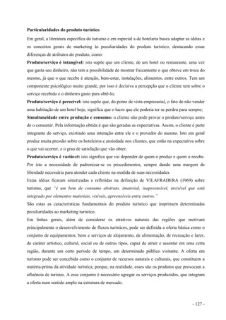 Particularidades do produto turístico
Em geral, a literatura específica do turismo e em especial a de hotelaria busca adaptar as idéias e
os conceitos gerais de marketing às peculiaridades do produto turístico, destacando essas
diferenças de atributos do produto, como:
Produto/serviço é intangível: isto supõe que um cliente, de um hotel ou restaurante, uma vez
que gasta seu dinheiro, não tem a possibilidade de mostrar fisicamente o que obteve em troca do
mesmo, já que o que recebe é atenção, bem-estar, instalações, alimentos, entre outros. Tem um
componente psicológico muito grande, por isso é decisiva a percepção que o cliente tem sobre o
serviço recebido e o dinheiro gasto para obtê-lo;
Produto/serviço é perecível: isto supõe que, do ponto de vista empresarial, o fato de não vender
uma habitação de um hotel hoje, significa que o lucro que ele poderia ter se perdeu para sempre;
Simultaneidade entre produção e consumo: o cliente não pode provar o produto/serviço antes
de o consumir. Pela informação obtida é que são geradas as expectativas. Assim, o cliente é parte
integrante do serviço, existindo uma interação entre ele e o provedor do mesmo. Isto em geral
produz muita pressão sobre os hoteleiros e ansiedade nos clientes, que estão na expectativa sobre
o que vai ocorrer, e o grau de satisfação que vão obter;
Produto/serviço é variável: isto significa que vai depender de quem o produz e quem o recebe.
Por isto a necessidade de padronizar-se os procedimentos, sempre dando uma margem de
liberdade necessária para atender cada cliente na medida de suas necessidades.
Estas idéias ficaram sintetizadas e refletidas na definição de VILAFRADERA (1969) sobre
turismo, que “é um bem de consumo abstrato, imaterial, inapreensível, invisível que está
integrado por elementos materiais, visíveis, apreensíveis entre outros.”
São estas as características fundamentais do produto turístico que imprimem determinadas
peculiaridades ao marketing turístico.
Em linhas gerais, além de considerar os atrativos naturais das regiões que motivam
principalmente o desenvolvimento de fluxos turísticos, pode ser definida a oferta básica como o
conjunto de equipamentos, bens e serviços de alojamento, de alimentação, de recreação e lazer,
de caráter artístico, cultural, social ou de outros tipos, capaz de atrair e assentar em uma certa
região, durante um certo período de tempo, um determinado público visitante. A oferta em
turismo pode ser concebida como o conjunto de recursos naturais e culturais, que constituem a
matéria-prima da atividade turística, porque, na realidade, esses são os produtos que provocam a
afluência de turistas. A esse conjunto é necessário agregar os serviços produzidos, que integram
a oferta num sentido amplo na estrutura de mercado.
- 127 -
 