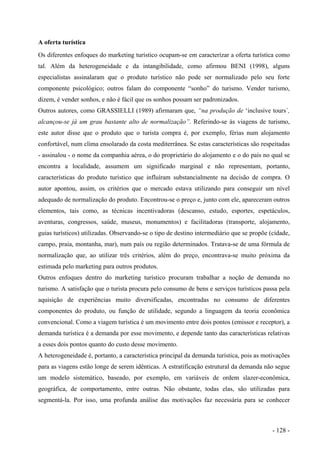 A oferta turística
Os diferentes enfoques do marketing turístico ocupam-se em caracterizar a oferta turística como
tal. Além da heterogeneidade e da intangibilidade, como afirmou BENI (1998), alguns
especialistas assinalaram que o produto turístico não pode ser normalizado pelo seu forte
componente psicológico; outros falam do componente “sonho” do turismo. Vender turismo,
dizem, é vender sonhos, e não é fácil que os sonhos possam ser padronizados.
Outros autores, como GRASSIELLI (1989) afirmaram que, “na produção de ‘inclusive tours´,
alcançou-se já um grau bastante alto de normalização”. Referindo-se às viagens de turismo,
este autor disse que o produto que o turista compra é, por exemplo, férias num alojamento
confortável, num clima ensolarado da costa mediterrânea. Se estas características são respeitadas
- assinalou - o nome da companhia aérea, o do proprietário do alojamento e o do país no qual se
encontra a localidade, assumem um significado marginal e não representam, portanto,
características do produto turístico que influíram substancialmente na decisão de compra. O
autor apontou, assim, os critérios que o mercado estava utilizando para conseguir um nível
adequado de normalização do produto. Encontrou-se o preço e, junto com ele, apareceram outros
elementos, tais como, as técnicas incentivadoras (descanso, estudo, esportes, espetáculos,
aventuras, congressos, saúde, museus, monumentos) e facilitadoras (transporte, alojamento,
guias turísticos) utilizadas. Observando-se o tipo de destino intermediário que se propõe (cidade,
campo, praia, montanha, mar), num país ou região determinados. Tratava-se de uma fórmula de
normalização que, ao utilizar três critérios, além do preço, encontrava-se muito próxima da
estimada pelo marketing para outros produtos.
Outros enfoques dentro do marketing turístico procuram trabalhar a noção de demanda no
turismo. A satisfação que o turista procura pelo consumo de bens e serviços turísticos passa pela
aquisição de experiências muito diversificadas, encontradas no consumo de diferentes
componentes do produto, ou função de utilidade, segundo a linguagem da teoria econômica
convencional. Como a viagem turística é um movimento entre dois pontos (emissor e receptor), a
demanda turística é a demanda por esse movimento, e depende tanto das características relativas
a esses dois pontos quanto do custo desse movimento.
A heterogeneidade é, portanto, a característica principal da demanda turística, pois as motivações
para as viagens estão longe de serem idênticas. A estratificação estrutural da demanda não segue
um modelo sistemático, baseado, por exemplo, em variáveis de ordem slazer-econômica,
geográfica, de comportamento, entre outras. Não obstante, todas elas, são utilizadas para
segmentá-la. Por isso, uma profunda análise das motivações faz necessária para se conhecer
- 128 -
 