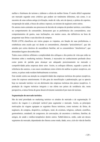 melhor o fenômeno do turismo e elaborar a oferta da melhor forma. É muito difícil segmentar
um mercado segundo estes critérios que podem ser totalmente diferentes, tais como, ir ao
encontro de uma cultura antiga (civilização, modo de vida, arte da época), a prática de esportes,
recuperação da saúde, a busca de calma e repouso, ou turismo de neglazers entre outros.
Os autores mais centrados nos processos de decisão de compras do produto turístico, com ênfase
no comportamento do consumidor, destacaram que as preferências dos consumidores, seus
comportamentos de gastos, suas inclinações, em muitos casos, são definitivos na hora de
programar suas férias e suas decisões de compras.
PLOG (1974) classificou em vários grupos os viajantes, em função de suas preferências, e
estabeleceu uma escala que vai desde os consumidores, chamados “psicocêntricos”, que são
atraídos por certos destinos de ascendência familiar, até os consumidores “alocêntricos”, que
demandam lugares desconhecidos.
Todos esses critérios refletiam a complexidade dos enfoques e dos pontos de vista que estão na
literatura sobre o marketing turístico. Portanto, é necessário ter conhecimento profundo disso
como ponto de partida para alcançar um adequado posicionamento no mercado e
competitividade pelas empresas deste setor. Assim, os enfoques diferem, segundo o ponto de
referência dos autores, e uns casos consideram como critério de análise os países receptivos, em
outros, os países onde residem habitualmente os turistas.
Este estudo centra sua atenção na competitividade das empresas turísticas dos países receptivos,
como foi expresso anteriormente. O alto grau de massificação e padronização, que se aprecia
hoje no mercado turístico vai em detrimento das empresas turísticas dos países receptivos. A
produção de viagens turísticas integrais e sua oferta nos países de residência são, nesta
perspectiva, a única forma de gerar desenvolvimento sustentável por meio do turismo.
Segmentação do mercado turístico.
São de total prioridade no marketing turístico os estudos de mercado e de segmentação. O
motivo da viagem é a principal variável para segmentar o mercado. Assim, as principais
motivações de viagens agrupam os seguintes fluxos turísticos, como turismo: de férias, de
neglazers, de compras, desportivo, ecológico, rural, de aventura, religioso, cultural, científico,
gastronômico, estudantil, de congressos, de convenções, de encontros e similares, familiar, de
amigos, de saúde e médico-terapêutico dentre outros. Subdividem-se, então, cada um desses
segmentos de mercado, dependendo dos fatores como renda, idade, sexo, ciclo de vida da família
- 129 -
 