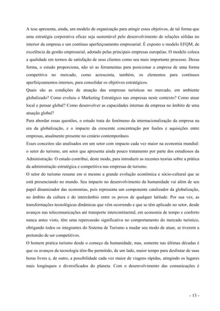A tese apresenta, ainda, um modelo de organização para atingir esses objetivos, de tal forma que
uma estratégia corporativa eficaz seja sustentável pelo desenvolvimento de relações sólidas no
interior da empresa e um contínuo aperfeiçoamento empresarial. É exposto o modelo EFQM, de
excelência da gestão empresarial, adotado pelas principais empresas européias. O modelo coloca
a qualidade em termos de satisfação de seus clientes como seu mais importante processo. Dessa
forma, o estudo proporciona, não só as ferramentas para posicionar a empresa de uma forma
competitiva no mercado, como acrescenta, também, os elementos para contínuos
aperfeiçoamentos internos, para consolidar os objetivos estratégicos.
Quais são as condições de atuação das empresas turísticas no mercado, em ambiente
globalizado? Como evoluiu o Marketing Estratégico nas empresas neste contexto? Como atuar
local e pensar global? Como desenvolver as capacidades internas da empresa no âmbito de uma
atuação global?
Para abordar essas questões, o estudo trata do fenômeno da internacionalização da empresa na
era da globalização, e o impacto da crescente concentração por fusões e aquisições entre
empresas, atualmente presente no cenário contemporâneo.
Esses conceitos são analisados em um setor com impacto cada vez maior na economia mundial:
o setor do turismo, um setor que apresenta ainda pouco tratamento por parte dos estudiosos da
Administração. O estudo contribui, deste modo, para introduzir as recentes teorias sobre a prática
da administração estratégica e competitiva nas empresas de turismo.
O setor do turismo resume em si mesmo a grande evolução econômica e sócio-cultural que se
está presenciando no mundo. Seu impacto no desenvolvimento da humanidade vai além de seu
papel dinamizador das economias, pois representa um componente catalizador da globalização,
no âmbito da cultura e do intercâmbio entre os povos de qualquer latitude. Por sua vez, as
transformações tecnológicas dinâmicas que vêm ocorrendo e que se têm aplicado no setor, desde
avanços nas telecomunicações até transporte intercontinental, em economia de tempo e conforto
nunca antes visto, têm uma repercussão significativa no comportamento do mercado turístico,
obrigando todos os integrantes do Sistema de Turismo a mudar seu modo de atuar, se tiverem a
pretensão de ser competitivos.
O homem pratica turismo desde o começo da humanidade, mas, somente nas últimas décadas é
que os avanços da tecnologia têm-lhe permitido, de um lado, maior tempo para desfrutar de suas
horas livres e, de outro, a possibilidade cada vez maior de viagens rápidas, atingindo os lugares
mais longínquos e diversificados do planeta. Com o desenvolvimento das comunicações é
- 13 -
 