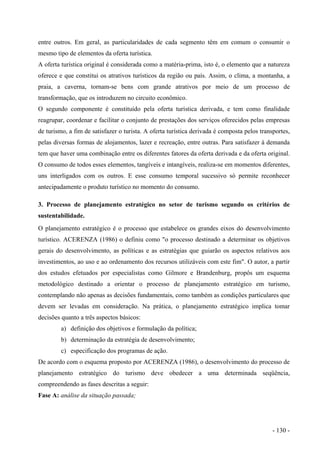 entre outros. Em geral, as particularidades de cada segmento têm em comum o consumir o
mesmo tipo de elementos da oferta turística.
A oferta turística original é considerada como a matéria-prima, isto é, o elemento que a natureza
oferece e que constitui os atrativos turísticos da região ou país. Assim, o clima, a montanha, a
praia, a caverna, tornam-se bens com grande atrativos por meio de um processo de
transformação, que os introduzem no circuito econômico.
O segundo componente é constituído pela oferta turística derivada, e tem como finalidade
reagrupar, coordenar e facilitar o conjunto de prestações dos serviços oferecidos pelas empresas
de turismo, a fim de satisfazer o turista. A oferta turística derivada é composta pelos transportes,
pelas diversas formas de alojamentos, lazer e recreação, entre outras. Para satisfazer à demanda
tem que haver uma combinação entre os diferentes fatores da oferta derivada e da oferta original.
O consumo de todos esses elementos, tangíveis e intangíveis, realiza-se em momentos diferentes,
uns interligados com os outros. E esse consumo temporal sucessivo só permite reconhecer
antecipadamente o produto turístico no momento do consumo.
3. Processo de planejamento estratégico no setor de turismo segundo os critérios de
sustentabilidade.
O planejamento estratégico é o processo que estabelece os grandes eixos do desenvolvimento
turístico. ACERENZA (1986) o definiu como "o processo destinado a determinar os objetivos
gerais do desenvolvimento, as políticas e as estratégias que guiarão os aspectos relativos aos
investimentos, ao uso e ao ordenamento dos recursos utilizáveis com este fim". O autor, a partir
dos estudos efetuados por especialistas como Gilmore e Brandenburg, propôs um esquema
metodológico destinado a orientar o processo de planejamento estratégico em turismo,
contemplando não apenas as decisões fundamentais, como também as condições particulares que
devem ser levadas em consideração. Na prática, o planejamento estratégico implica tomar
decisões quanto a três aspectos básicos:
a) definição dos objetivos e formulação da política;
b) determinação da estratégia de desenvolvimento;
c) especificação dos programas de ação.
De acordo com o esquema proposto por ACERENZA (1986), o desenvolvimento do processo de
planejamento estratégico do turismo deve obedecer a uma determinada seqüência,
compreendendo as fases descritas a seguir:
Fase A: análise da situação passada;
- 130 -
 