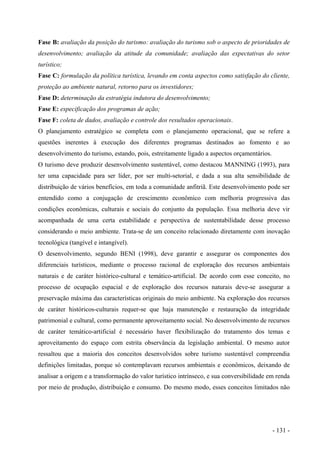 Fase B: avaliação da posição do turismo: avaliação do turismo sob o aspecto de prioridades de
desenvolvimento; avaliação da atitude da comunidade; avaliação das expectativas do setor
turístico;
Fase C: formulação da política turística, levando em conta aspectos como satisfação do cliente,
proteção ao ambiente natural, retorno para os investidores;
Fase D: determinação da estratégia indutora do desenvolvimento;
Fase E: especificação dos programas de ação;
Fase F: coleta de dados, avaliação e controle dos resultados operacionais.
O planejamento estratégico se completa com o planejamento operacional, que se refere a
questões inerentes à execução dos diferentes programas destinados ao fomento e ao
desenvolvimento do turismo, estando, pois, estreitamente ligado a aspectos orçamentários.
O turismo deve produzir desenvolvimento sustentável, como destacou MANNING (1993), para
ter uma capacidade para ser líder, por ser multi-setorial, e dada a sua alta sensibilidade de
distribuição de vários benefícios, em toda a comunidade anfitriã. Este desenvolvimento pode ser
entendido como a conjugação de crescimento econômico com melhoria progressiva das
condições econômicas, culturais e sociais do conjunto da população. Essa melhoria deve vir
acompanhada de uma certa estabilidade e perspectiva de sustentabilidade desse processo
considerando o meio ambiente. Trata-se de um conceito relacionado diretamente com inovação
tecnológica (tangível e intangível).
O desenvolvimento, segundo BENI (1998), deve garantir e assegurar os componentes dos
diferenciais turísticos, mediante o processo racional de exploração dos recursos ambientais
naturais e de caráter histórico-cultural e temático-artificial. De acordo com esse conceito, no
processo de ocupação espacial e de exploração dos recursos naturais deve-se assegurar a
preservação máxima das características originais do meio ambiente. Na exploração dos recursos
de caráter históricos-culturais requer-se que haja manutenção e restauração da integridade
patrimonial e cultural, como permanente aproveitamento social. No desenvolvimento de recursos
de caráter temático-artificial é necessário haver flexibilização do tratamento dos temas e
aproveitamento do espaço com estrita observância da legislação ambiental. O mesmo autor
ressaltou que a maioria dos conceitos desenvolvidos sobre turismo sustentável compreendia
definições limitadas, porque só contemplavam recursos ambientais e econômicos, deixando de
analisar a origem e a transformação do valor turístico intrínseco, e sua conversibilidade em renda
por meio de produção, distribuição e consumo. Do mesmo modo, esses conceitos limitados não
- 131 -
 