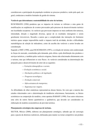 consideravam a participação da população residente no processo produtivo, razão pela qual, em
geral, conduziam a modelos limitados de gestão do sistema.
Variáveis que determinam a sustentabilidade do setor de turismo.
RUSCHMANN (1994) ponderou que os impactos do turismo se referiam a uma gama de
modificações ou seqüências de eventos provocados pelo processo de desenvolvimento turístico
nas localidades receptoras. As variáveis que provocam impactos no meio ambiente têm natureza,
intensidade, direção e magnitude diversas, apesar de os resultados interagirem e serem
geralmente irreversíveis. Ressalta a autora que a complexidade das interações do fenômeno
turístico quase sempre impossibilita medir o impacto total da atividade, devido a dificuldades
metodológicas de seleção de indicadores, como da escolha das variáveis a serem levadas em
consideração.
Segundo a OMT (1990), apud RUSCHMANN (1997), a evolução do turismo está condicionada
às forças do mercado, constituídas pela demanda, pela oferta e pela distribuição dos produtos e
serviços turísticos, e também pelas variáveis exógenas, fatores não relacionados diretamente com
o turismo, mas que influenciam os seus fluxos. As variáveis consideradas na determinação das
projeções para o desenvolvimento do setor são as seguintes:
 Variações demográficas e sociais;
 Evolução econômica e social;
 Oscilações políticas e de legislação;
 Progresso tecnológico;
 Evolução comercial;
 Infra-estrutura de transportes;
 Segurança nas viagens.
As dificuldades de obter estatísticas representativas desses fatores, fez com que a maioria dos
estudos relacionados com a determinação de tendências selecionasse, basicamente, os fatores
econômicos na composição de modelos, como apontou RABAHY (1990). Esse autor relacionou
uma série de outros fatores quantitativos e qualitativos, que deverão ser considerados na
elaboração de modelos econométricos de previsão turística.
Planejamento estratégico das empresas de turismo.
SECTUR, México (2000), elaborou um planejamento estratégico, sabendo que ele convergia
para o pacote de diretrizes realizáveis, delineadas para manter ou tornar competitivo um produto
- 132 -
 