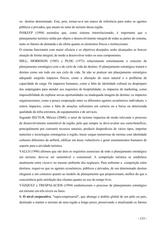ou destino determinado. Este, pois, tornar-se-á um marco de referência para todos os agentes
públicos e privados, que atuam no setor de turismo dessa região.
INSKEEP (1994) assinalou que, como sistema interrelacionado, é importante que o
planejamento turístico tenha por objeto o desenvolvimento integral de todas as partes do sistema,
tanto os fatores da demanda e da oferta quanto os elementos físicos e institucionais.
O sistema funcionará com maior eficácia e os objetivos desejados serão alcançados se houver
atuação de forma integral, de modo a desenvolver todos os seus componentes.
MILL, MORRISON (1985) e PLOG (1973) relacionaram estreitamente o conceito de
planejamento estratégico com o de ciclo de vida do destino. O planejamento estratégico tratará o
destino como um todo em seu ciclo de vida. Se não se praticar um planejamento estratégico
adequado surgirão impactos físicos, como a alteração do meio natural e o problema de
capacidade de carga. Os impactos humanos, como a falta de identidade cultural ou despreparo
dos empregados para atender aos requisitos de hospitalidade; os impactos de marketing, como
impossibilidade de explorar novas oportunidades ou inadequada imagem do destino; os impactos
organizacionais, como a pouca cooperação entre os diferentes agentes econômicos individuais; e
outros impactos, como a falta de atrações suficientes em carteira ou a baixa ou deteriorada
qualidade da infra-estrutura, de equipamentos e de serviços.
Segundo SECTUR, México (2000), o setor de turismo impactou de modo relevante o processo
de desenvolvimento sustentável da região, pelo que sempre se deve-avaliar seu custo-benefício,
principalmente por consumir recursos naturais, produzir desperdícios de vários tipos, importar
materiais e tecnologias estrangeiras à região, trazer cargas numerosas de turistas com identidade
culturais diferentes da anfitriã, edificar em áreas vulneráveis e gerar assentamentos humanos de
suporte para a atividade turística.
VALLS (1996) afirmou que são dois os requisitos essenciais de todo o planejamento estratégico
em turismo: deve-se ser sustentável e consensual. A competição turística se estabelece
atualmente entre clusters no mesmo ambiente dos neglazers. Para enfrentar a competição entre
destinos, requer-se que os agentes econômicos, públicos e privados, de um determinado destino
cheguem a um consenso quanto ao modelo de planejamento que proporcionam, melhor do que a
concorrência pela satisfação dos clientes quanto ao uso do tempo livre.
VÁZQUEZ e TRESPALACIOS (1994) estabeleceram o processo de planejamento estratégico
em turismo em três níveis ou fases:
1. O nível corporativo, "supra-empresarial", que abrange o âmbito global de um pólo ou país,
destinado a manter o turismo de uma região a longo prazo, preservando e atualizando os fatores
- 133 -
 