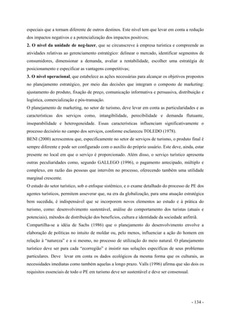 especiais que a tornam diferente de outros destinos. Este nível tem que levar em conta a redução
dos impactos negativos e a potencialização dos impactos positivos;
2. O nível da unidade de neg-lazer, que se circunscreve à empresa turística e compreende as
atividades relativas ao gerenciamento estratégico: delinear o mercado, identificar segmentos de
consumidores, dimensionar a demanda, avaliar a rentabilidade, escolher uma estratégia de
posicionamento e especificar as vantagens competitivas;
3. O nível operacional, que estabelece as ações necessárias para alcançar os objetivos propostos
no planejamento estratégico, por meio das decisões que integram o composto de marketing:
ajustamento do produto, fixação de preço, comunicação informativa e persuasiva, distribuição e
logística, comercialização e pós-transação.
O planejamento de marketing, no setor de turismo, deve levar em conta as particularidades e as
características dos serviços como, intangibilidade, perecibilidade e demanda flutuante,
inseparabilidade e heterogeneidade. Essas características influenciam significativamente o
processo decisório no campo dos serviços, conforme esclareceu TOLEDO (1978).
BENI (2000) acrescentou que, especificamente no setor de serviços de turismo, o produto final é
sempre diferente e pode ser configurado com o auxílio do próprio usuário. Este deve, ainda, estar
presente no local em que o serviço é proporcionado. Além disso, o serviço turístico apresenta
outras peculiaridades como, segundo GALLEGO (1996), o pagamento antecipado, múltiplo e
complexo, em razão das pessoas que intervêm no processo, oferecendo também uma utilidade
marginal crescente.
O estudo do setor turístico, sob o enfoque sistêmico, e o exame detalhado do processo de PE dos
agentes turísticos, permitem asseverar que, na era da globalização, para uma atuação estratégica
bem sucedida, é indispensável que se incorporem novos elementos ao estudo e à prática do
turismo, como: desenvolvimento sustentável, análise do comportamento dos turistas (atuais e
potenciais), métodos de distribuição dos benefícios, cultura e identidade da sociedade anfitriã.
Compartilha-se a idéia de Sachs (1986) que o planejamento do desenvolvimento envolve a
elaboração de políticas no intuito de moldar ou, pelo menos, influenciar a ação do homem em
relação à “natureza” e a si mesmo, no processo de utilização do meio natural. O planejamento
turístico deve ser para cada “ecorregião” e insistir nas soluções específicas de seus problemas
particulares. Deve levar em conta os dados ecológicos da mesma forma que os culturais, as
necessidades imediatas como também aquelas a longo prazo. Valls (1996) afirma que são dois os
requisitos essenciais de todo o PE em turismo deve ser sustentável e deve ser consensual.
- 134 -
 