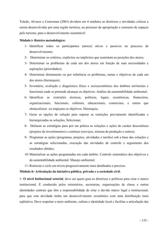 Toledo, Alvarez e Castroman (2001) dividem em 4 módulos as diretrizes e atividades críticas a
serem desenvolvidas por uma região turística, no processo de apropriação e consumo de espaços
pelo turismo, para o desenvolvimento sustentável:
Módulo i- Roteiro metodológico:
1- Identificar todos os participantes (atores) ativos e passivos no processo de
desenvolvimento;
2- Determinar os critérios, explícitos ou implícitos que sustentam as posições dos atores;
3- Determinar os problemas de cada um dos atores em função de suas necessidades e
aspirações (prioridades);
4- Determinar diretamente ou por inferência os problemas, metas e objetivos de cada um
dos atores (hierarquia);
5- Inventário, avaliação e diagnóstico físico e socioeconômico dos âmbitos territoriais e
funcionais onde se pretende alcançar os objetivos. Análise da sustentabilidade ambiental;
6- Identificar as restrições técnicas, políticas, legais, econômicas, financeiras,
organizacionais, funcionais, culturais, educacionais, comerciais, e outras que
obstaculizem ou impeçam os objetivos. Hierarquia;
7- Gerar as opções de solução para superar as restrições previamente identificadas e
hierarquizadas as soluções, Selecionar;
8- Delinear as estratégias para por em prática as soluções e ações de caráter descontínuo
(projetos de investimentos) e contínuo (serviços, sistema de produção e outros);
9- Programar as ações (programas, projetos, atividades e tarefas) sob a base das soluções e
as estratégias selecionadas, execução das atividades de controle e seguimento dos
resultados obtidos;
10- Materializar as ações programadas em cada âmbito. Controle sistemático dos objetivos e
da sustentabilidade ambiental. Manejo ambiental;
11- Reiniciar o ciclo em níveis progressivamente mais detalhados e precisos.
Módulo ii- Articulação da iniciativa pública, privada e a sociedade civil.
1- O nível Intitucional setorial, deve ser quem guia as diretrizes e políticas para criar o marco
institucional. É conduzido pelos ministérios, secretarias, organizações de classe e outras
identidades centrais que têm a responsabilidade de criar o devido marco legal e institucional,
para que esta atividade tenha um desenvolvimento econômico com uma distribuição mais
eqüitativa. Deve respeitar o meio ambiente, cultura e identidade local e facilitar a articulação das
- 135 -
 