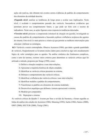 ações são reativas, não obstante tais eventos serem evidências de padrões de comportamento
dos elementos da realidade descrita.
•Segundo nível: analisar as tendências de longo prazo e avaliar suas implicações. Neste
nível, é avaliado o comportamento passado das variáveis, buscando-se evidências que
permitam prever seu comportamento futuro, o que pode ser feito com o recurso de
indicadores. Neste caso, as ações figuram como resposta às tendências detectadas.
•Terceiro nível: procurar a compreensão estrutural da situação em questão, investigando as
causas dos padrões de comportamento e buscando explicar a influência recíproca dos agentes
do sistema. Este nível é o mais preciso e criativo já que permite as melhores intervenções para
antecipar e delinear as estratégias.
iii.3- Variáveis a serem contempladas. Observa Acerenza (1986), que dada a grande quantidade
de variáveis, freqüentemente se levantam muitos dados para concluir-se algo sem encadeamento
lógico de valor estratégico para os agentes. Na análise sistêmica dos fenômenos complexos,
como o setor de turismo, existem vários critérios para determinar as variáveis críticas aqui foi
utilizado o método, propostos por Senge (1998), como:
1) Definir a situação complexa e suas inter-relações;
2) Apresentar a trajetória histórica do objeto estudado;
3) Identificar as variáveis críticas presentes no sistema;
4) Delinear o comportamento das variáveis críticas;
5) Identificar a influência das variáveis críticas e suas inter-relações;
6) Identificar modelos e padrões de comportamento;
7) Transformar os padrões em elementos do sistema modelado;
8) Desenvolver arquétipos que definam e tornem operacional o sistema;
9) Modelar por computador;
10) Reprojetar o sistema.
As variáveis críticas do Quadro I tiveram por base a revisão da literatura, e foram seguidas as
linhas de análise dos estudos de Acerenza (1986), Manning (1992), Sachs (1986), Santos (2000),
OMT (2000), SECTUR (2000), Yázigi (2001).
- 137 -
 