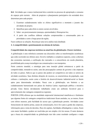 iii.4 Atividades que o marco institucional deve controlar no processo de apropriação e consumo
de espaços pelo turismo. Além de propiciar o planejamento participativo da sociedade deve
determinar para cada projeto:
1. Examinar cuidadosamente todos os efeitos significativos a montante e jusante das
atividades do projeto;
2. Identificar para cada efeito os atores sociais envolvidos;
3. Saber seu posicionamento (ameaças, oportunidades). Hirarquizar-los;
4. A partir dos conflitos elaborar soluções comprometidas e consensuadas para as
prioridades a curto e longo prazo da região;
Fazer conhecer as soluções. Recomeçar uma nova análise mais detalhada
4. A competitividade e posicionamento no sistema de turismo.
Competitividade das empresas turísticas na atual fase da globalização. Clusters turísticos
A globalização é uma referência constante nas discussões sobre as transformações econômicas
que estão ocorrendo nos últimos anos. Envolve múltiplos e complexos aspectos, como a abertura
das economias nacionais, a unificação dos mercados e a concorrência em escala planetária,
possibilitada pelo avanço tecnológico nas comunicações e nos transportes.
Neste contexto mundial, a estratégia para uma inserção global estrutura-se a partir da
competitividade, tornando-se assim, uma das preocupações centrais do governo e das empresas
de todos os países. Sabe-se que os países não podem ser competitivos em todos os setores da
atividade econômica. Suas distintas dotações de recursos, as características da população, suas
culturas e instituições, assim como a história do desenvolvimento indústrial-social os fazem
aptos para determinadas atividades. Nasce com a globalização, um binômio a ser
cuidadosamente harmonizado nos países da América Latina: organização pública e iniciativa
privada. Estes fatores devidamente trabalhados criam um ambiente favorável para o
aproveitamento das vantagens comparativas regionais.
PORTER (1998) afirmou que na atualidade empresarial internacional manifesta-se o fenômeno
que algumas fontes de vantagens competitivas tradicionais ficam anuladas, ou, ao menos, ficam
com efeitos menores, pela facilidade de acesso que a globalização permite. Atividades como
fornecimento de matéria prima, canais de comunicações, know-how para a gestão das empresas,
informações para a toma de decisões, fluxo de capitais, facilidades alfandegárias e outras, ficam
com maior facilidade e podem ser resolvidas por um simples click do mouse. O autor destacou
que a busca de competitividade na globalização tem tido como resultado configurar o mapa
- 139 -
 
