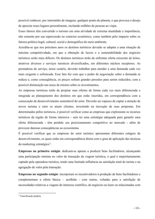 possível conhecer, por intermédio de imagens, qualquer ponto do planeta, o que provoca o desejo
de apreciar esses lugares pessoalmente, incitando milhões de pessoas ao viajar.
Esses fatores têm convertido o turismo em uma atividade de extrema atualidade e importância,
não somente por sua repercussão no contexto econômico, como também pelo impacto sobre os
fatores político-legal, cultural, social e demográfico do meio ambiente.
Acredita-se que nos próximos anos os destinos turísticos deverão se adaptar a uma situação de
máxima competitividade, em que a obtenção de lucros e a sustentabilidade dos negócios
turísticos serão mais difíceis. Os destinos turísticos terão de enfrentar oferta crescente de leitos,
atrativos diversos e serviços turísticos diversificados, em diferentes núcleos receptores. As
prestadoras de serviço, nesse cenário, deverão trabalhar para atender a uma demanda cada vez
mais exigente e sofisticada. Esse fato faz com que o poder de negociação sobre a demanda se
reduza e, como conseqüência, os preços sofram grandes pressões para serem reduzidos, com a
possível diminuição nas taxas de retorno sobre os investimentos.
As empresas turísticas terão de projetar suas ofertas de forma cada vez mais diferenciada e
integrada ao planejamento dos destinos em que estão inseridas, em correspondência com a
consecução de desenvolvimento sustentável do setor. Deverão ser capazes de captar a atenção de
novos turistas e reter os atuais clientes, investindo na inovação de suas propostas. Em
determinados pólos turísticos, é possível verificar como as empresas que exploraram os recursos
turísticos da região de forma intensiva - sem ter uma estratégia adequada para garantir uma
oferta diferenciada - têm perdido seu posicionamento competitivo no mercado - além de
provocar danosas conseqüências ao ecossistema.
É possível verificar que as empresas do setor turístico apresentam diferentes estágios de
desenvolvimento, os quais estão em correspondência direta com o grau de aplicação das técnicas
do marketing estratégico1
:
Empresas no primeiro estágio: dedicam-se apenas a produzir bens facilitadores, alcançando
uma participação mínima no valor de transação da viagem turística, o qual é majoritariamente
captado pela operadora turística, tendo uma limitada influência na satisfação total do turista e na
agregação de valor pela transação.
Empresas no segundo estágio: incorporam os incentivadores à produção de bens facilitadores e
complementam a oferta básica – acolhida - com outras, voltadas para a satisfação de
necessidades relativas a viagens de interesse científico, de negócios ou lazer ou relacionadas com
1
Classificação própria
- 14 -
 