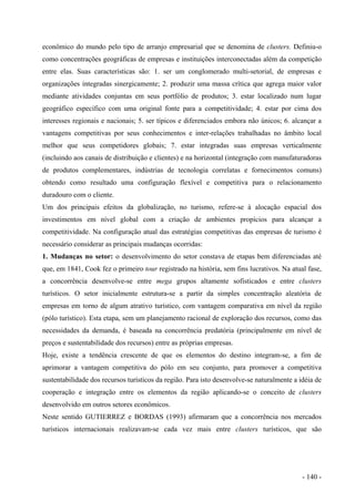 econômico do mundo pelo tipo de arranjo empresarial que se denomina de clusters. Definiu-o
como concentrações geográficas de empresas e instituições interconectadas além da competição
entre elas. Suas características são: 1. ser um conglomerado multi-setorial, de empresas e
organizações integradas sinergicamente; 2. produzir uma massa crítica que agrega maior valor
mediante atividades conjuntas em seus portfólio de produtos; 3. estar localizado num lugar
geográfico específico com uma original fonte para a competitividade; 4. estar por cima dos
interesses regionais e nacionais; 5. ser típicos e diferenciados embora não únicos; 6. alcançar a
vantagens competitivas por seus conhecimentos e inter-relações trabalhadas no âmbito local
melhor que seus competidores globais; 7. estar integradas suas empresas verticalmente
(incluindo aos canais de distribuição e clientes) e na horizontal (integração com manufaturadoras
de produtos complementares, indústrias de tecnologia correlatas e fornecimentos comuns)
obtendo como resultado uma configuração flexível e competitiva para o relacionamento
duradouro com o cliente.
Um dos principais efeitos da globalização, no turismo, refere-se à alocação espacial dos
investimentos em nível global com a criação de ambientes propícios para alcançar a
competitividade. Na configuração atual das estratégias competitivas das empresas de turismo é
necessário considerar as principais mudanças ocorridas:
1. Mudanças no setor: o desenvolvimento do setor constava de etapas bem diferenciadas até
que, em 1841, Cook fez o primeiro tour registrado na história, sem fins lucrativos. Na atual fase,
a concorrência desenvolve-se entre mega grupos altamente sofisticados e entre clusters
turísticos. O setor inicialmente estrutura-se a partir da simples concentração aleatória de
empresas em torno de algum atrativo turístico, com vantagem comparativa em nível da região
(pólo turístico). Esta etapa, sem um planejamento racional de exploração dos recursos, como das
necessidades da demanda, é baseada na concorrência predatória (principalmente em nível de
preços e sustentabilidade dos recursos) entre as próprias empresas.
Hoje, existe a tendência crescente de que os elementos do destino integram-se, a fim de
aprimorar a vantagem competitiva do pólo em seu conjunto, para promover a competitiva
sustentabilidade dos recursos turísticos da região. Para isto desenvolve-se naturalmente a idéia de
cooperação e integração entre os elementos da região aplicando-se o conceito de clusters
desenvolvido em outros setores econômicos.
Neste sentido GUTIERREZ e BORDAS (1993) afirmaram que a concorrência nos mercados
turísticos internacionais realizavam-se cada vez mais entre clusters turísticos, que são
- 140 -
 