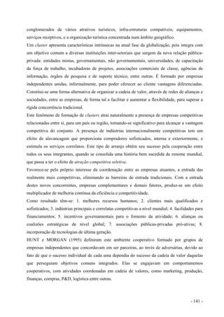 conglomerados de vários atrativos turísticos, infra-estruturas compatíveis, equipamentos,
serviços receptivos, e a organização turística concentrada num âmbito geográfico.
Um cluster apresenta características intrínsecas na atual fase da globalização, pois integra com
um objetivo comum a diversas instituições inter-setoriais que surgem da nova relação pública-
privada: entidades mistas, governamentais, não governamentais, universidades, de capacitação
da força de trabalho, incubadoras de projetos, associações comerciais de classe, agências de
informação, órgãos de pesquisa e de suporte técnico, entre outras. É formado por empresas
independentes unidas, informalmente, para poder oferecer ao cliente vantagens diferenciadas.
Constitui-se uma forma alternativa de organizar a cadeia de valor, através de redes de alianças e
sociedades, entre as empresas, de forma tal a facilitar e aumentar a flexibilidade, para superar a
rígida concorrência tradicional.
Este fenômeno de formação de clusters atrai naturalmente a presença de empresas competitivas
relacionadas entre si, para um país ou região, tornando-se significativo para alcançar a vantagem
competitiva do conjunto. A presença de indústrias internacionalmente competitivas tem um
efeito de alavancagem que proporciona compradores sofisticados, interna e exteriormente, e
estimula os serviços correlatos. Este tipo de arranjo obtém seu sucesso pela cooperação entre
todos os seus integrantes, quando se consolida uma história bem sucedida de renome mundial,
que passa a ter o efeito de atração competitiva seletiva.
Favorece-se pelo próprio interesse da coordenação entre as empresas atuantes, a entrada das
realmente mais competitivas, eliminando as barreiras de entrada tradicionais. Com a entrada
destes novos concorrentes, empresas complementares e demais fatores, produz-se um efeito
multiplicador de melhoria contínua da eficiência e competitividade.
Como resultado têm-se: 1. melhores recursos humanos; 2. clientes mais qualificados e
sofisticados; 3. indústrias principais e correlatas competitivas a nível mundial; 4. facilidades para
financiamentos; 5. incentivos governamentais para o fomento da atividade; 6. alianças ou
coalizões estratégicas de nível global; 7. associações públicas-privadas pró-ativas; 8.
incorporação de tecnologias de última geração.
HUNT e MORGAN (1995) definiram este ambiente cooperativo formado por grupos de
empresas independentes que concordavam em ser parceiras, ao invés de adversárias, devido ao
fato de que o sucesso individual de cada uma dependia do sucesso da cadeia de valor daquelas
que perseguiam objetivos comuns integrados. Elas se engajavam em comportamentos
cooperativos, com atividades coordenadas em cadeia de valores, como marketing, produção,
finanças, compras, P&D, logística entre outras.
- 141 -
 