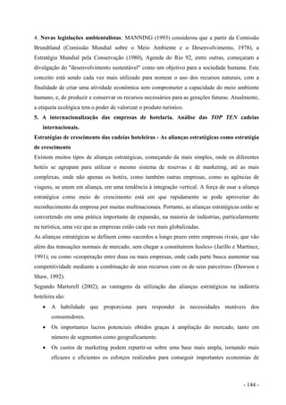 4. Novas legislações ambientalistas: MANNING (1993) considerou que a partir da Comissão
Brundtland (Comissão Mundial sobre o Meio Ambiente e o Desenvolvimento, 1978), a
Estratégia Mundial pela Conservação (1980), Agenda do Rio 92, entre outras, começaram a
divulgação do "desenvolvimento sustentável" como um objetivo para a sociedade humana. Este
conceito está sendo cada vez mais utilizado para nomear o uso dos recursos naturais, com a
finalidade de criar uma atividade econômica sem comprometer a capacidade do meio ambiente
humano, e, de produzir e conservar os recursos necessários para as gerações futuras. Atualmente,
a etiqueta ecológica tem o poder de valorizar o produto turístico.
5. A internacionalização das empresas de hotelaria. Análise das TOP TEN cadeias
internacionais.
Estratégias de crescimento das cadeias hoteleiras - As alianças estratégicas como estratégia
de crescimento
Existem muitos tipos de alianças estratégicas, começando da mais simples, onde os diferentes
hotéis se agrupam para utilizar o mesmo sistema de reservas e de marketing, até as mais
complexas, onde não apenas os hotéis, como também outras empresas, como as agências de
viagens, se unem em aliança, em uma tendência à integração vertical. A força de usar a aliança
estratégica como meio de crescimento está em que rapidamente se pode aproveitar do
reconhecimento da empresa por muitas multinacionais. Portanto, as alianças estratégicas estão se
convertendo em uma prática importante de expansão, na maioria de indústrias, particularmente
na turística, uma vez que as empresas estão cada vez mais globalizadas.
As alianças estratégicas se definem como «acordos a longo prazo entre empresas rivais, que vão
além das transações normais de mercado, sem chegar a constituírem fusões» (Jarillo e Martínez,
1991); ou como «cooperação entre duas ou mais empresas, onde cada parte busca aumentar sua
competitividade mediante a combinação de seus recursos com os de seus parceiros» (Dawson e
Shaw, 1992).
Segundo Martorell (2002), as vantagens da utilização das alianças estratégicas na indústria
hoteleira são:
• A habilidade que proporciona para responder às necessidades mutáveis dos
consumidores.
• Os importantes lucros potenciais obtidos graças à ampliação do mercado, tanto em
número de segmentos como geograficamente.
• Os custos de marketing podem repartir-se sobre uma base mais ampla, tornando mais
eficazes e eficientes os esforços realizados para conseguir importantes economias de
- 144 -
 