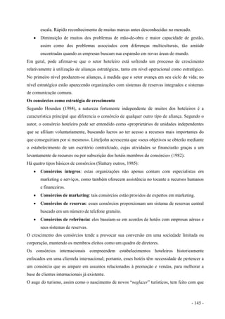 escala. Rápido reconhecimento de muitas marcas antes desconhecidas no mercado.
• Diminuição de muitos dos problemas de mão-de-obra e maior capacidade de gestão,
assim como dos problemas associados com diferenças multiculturais, tão amiúde
encontradas quando as empresas buscam sua expansão em novas áreas do mundo.
Em geral, pode afirmar-se que o setor hoteleiro está sofrendo um processo de crescimento
relativamente à utilização de alianças estratégicas, tanto em nível operacional como estratégico.
No primeiro nível produzem-se alianças, à medida que o setor avança em seu ciclo de vida; no
nível estratégico estão aparecendo organizações com sistemas de reservas integrados e sistemas
de comunicação comuns.
Os consórcios como estratégia de crescimento
Segundo Housden (1984), a natureza fortemente independente de muitos dos hoteleiros é a
característica principal que diferencia o consórcio de qualquer outro tipo de aliança. Segundo o
autor, o consórcio hoteleiro pode ser entendido como «proprietários de unidades independentes
que se afiliam voluntariamente, buscando lucros ao ter acesso a recursos mais importantes do
que conseguiriam por si mesmos». Litteljohn acrescenta que «seus objetivos se obterão mediante
o estabelecimento de um escritório centralizado, cujas atividades se financiarão graças a um
levantamento de recursos ou por subscrição dos hotéis membros do consórcio» (1982).
Há quatro tipos básicos de consórcios (Slattery outros, 1985):
• Consórcios íntegros: estas organizações não apenas contam com especialistas em
marketing e serviços, como também oferecem assistência no tocante a recursos humanos
e financeiros.
• Consórcios de marketing: tais consórcios estão providos de expertos em marketing.
• Consórcios de reservas: esses consórcios proporcionam um sistema de reservas central
baseado em um número de telefone gratuito.
• Consórcios de referência: eles baseiam-se em acordos de hotéis com empresas aéreas e
seus sistemas de reservas.
O crescimento dos consórcios tende a provocar sua conversão em uma sociedade limitada ou
corporação, mantendo os membros eleitos como um quadro de diretores.
Os consórcios internacionais compreendem estabelecimentos hoteleiros historicamente
enfocados em uma clientela internacional; portanto, esses hotéis têm necessidade de pertencer a
um consórcio que os ampare em assuntos relacionados à promoção e vendas, para melhorar a
base de clientes internacionais já existente.
O auge do turismo, assim como o nascimento de novos “neglazer” turísticos, tem feito com que
- 145 -
 