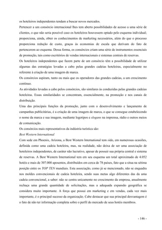 os hoteleiros independentes tendam a buscar novos mercados.
Pertencer a um consórcio internacional lhes tem aberto possibilidades de acesso a uma série de
clientes, o que não seria possível caso os hoteleiros houvessem optado pelo esquema individual;
proporciona, ainda, obter os conhecimentos de marketing necessários, além do que o processo
proporciona redução de custo, graças às economias de escala que derivam do fato de
pertencerem ao esquema. Dessa forma, os consórcios criam uma série de instrumentos essenciais
de promoção, tais como escritórios de vendas internacionais e sistemas centrais de reservas.
Os hoteleiros independentes que fazem parte de um consórcio têm a possibilidade de utilizar
algumas das estratégias levadas a cabo pelas grandes cadeias hoteleiras, especialmente no
referente à criação de uma imagem de marca.
Os consórcios aspiram, tanto ou mais que os operadores das grandes cadeias, a um crescimento
contínuo.
As atividades levadas a cabo pelos consórcios, são similares às conduzidas pelas grandes cadeias
hoteleiras. Essas similaridades se concentram, essencialmente, na promoção e nos canais de
distribuição.
Uma das principais funções da promoção, junto com o desenvolvimento e lançamento de
campanhas publicitárias, é a criação de uma imagem de marca, o que se consegue estabelecendo
o nome da marca e sua imagem, mediante logotipos e slogans na imprensa, rádio e outros meios
de comunicação.
Os consórcios mais representativos da indústria turística são:
Best Western lnternational
Com sede em Phoenix, Arizona, a Best Western lnternational tem sido, em numerosas ocasiões,
definida como uma cadeia hoteleira, mas, na realidade, não deixa de ser uma associação de
hoteleiros independentes, de caráter não lucrativo, apesar de possuir sua própria central e sistema
de reservas. A Best Western International tem em seu esquema um total aproximado de 4.052
hotéis e mais de 307.000 aposentos, distribuídos em cerca de 78 países, fato que a situa na sétima
posição entre os TOP TEN mundiais. Esta associação, como já se mencionado, não se enquadra
nos moldes convencionais de cadeia hoteleira, sendo suas metas algo diferentes das da uma
cadeia convencional, a saber: não se centra unicamente no crescimento da empresa, anualmente
rechaça uma grande quantidade de solicitações, mas a adequada expansão geográfica se
considera muito importante. A força que possui em marketing e em vendas, cada vez mais
importante, é o principal sucesso da organização. Cabe destacar que sua principal desvantagem é
o fato de não ter informação completa sobre o perfil do mercado de seus hotéis membros.
- 146 -
 
