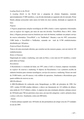 Leading Hotels in the World
A Leading Hotels in the World tem o programa de clientes freqüentes, reunindo
aproximadamente 27.000 membros, e sua divisão destinada ao segmento alto do mercado, Prima
Hotels, planeja acrescentar outra marca de hotéis de cinco estrelas, destinada ao segmento de
luxo.
Pegasus
A Pegasus proporciona soluções tecnológicas de GDS a hotéis e outros segmentos relacionados
com os neglazer de viagens, por meio de suas três divisões: TravelWeb, Disco e HCC. Além
disso, a Pegasus processa reservas hoteleiras por meio da Internet, mediante seu próprio serviço
de reserva informática “TravelWeb” e via “NetBooker”. Durante o ano de 1997, acrescentou
5.000 hotéis a TravelWeb e NetBooker, somando um total de 8.700 estabelecimentos
distribuídos por 140 países.
Preferred Hotels Worldwide
Trata-se de uma associação altruísta, que constitui um dos menores grupos, com um total de 120
estabelecimentos.
Relais et Chateaux
Organização de vendas e marketing, com sede em Paris, e com mais de 415 membros, a maior
parte deles na França.
Rezsolutions
A Rezsolutions é o resultado da fusão, em 1997, entre a Utell e a Anasazi, empresas vinculadas
ao neglazer de reservas e marketing. O objetivo de Rezsolutions é ser a primeira escolha da
indústria hoteleira para sistemas tecnológicos, serviços de reservas e marketing. Possui um total
de 25.000 hotéis, com 80 marcas e três milhões de aposentos. Atualmente a Rezsolutions gera
quatro milhões de reservas ao ano.
SRS-Worldhotels
A SRS-Worldhotels foi conhecida como Steigenberger, ou SRS, até princípios de 1998. Em
1997, vendeu 815.000 estadias (diárias), e obteve um faturamento de 122 milhões de dólares,
uma média de 153,37 dólares a diária. A empresa tem uma orientação altruísta e planeja crescer
de 350 hotéis para 700 nos próximos cinco anos, em suas três categorias: confort, primeira classe
e deluxe collection. Atualmente, conta com 400 hotéis.
. Summi
A Summi planeja expandir seus 140 hotéis de alta permanência até atingir cerca de 275 unidades
no ano de 2005.
- 147 -
 