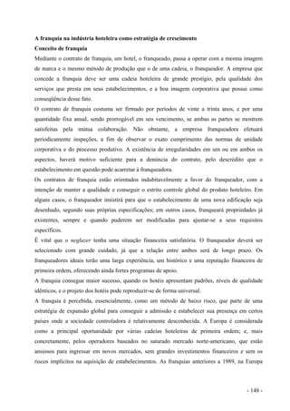 A franquia na indústria hoteleira como estratégia de crescimento
Conceito de franquia
Mediante o contrato de franquia, um hotel, o franqueado, passa a operar com a mesma imagem
de marca e o mesmo método de produção que o de uma cadeia, o franqueador. A empresa que
concede a franquia deve ser uma cadeia hoteleira de grande prestígio, pela qualidade dos
serviços que presta em seus estabelecimentos, e a boa imagem corporativa que possui como
conseqüência desse fato.
O contrato de franquia costuma ser firmado por períodos de vinte a trinta anos, e por uma
quantidade fixa anual, sendo prorrogável em seu vencimento, se ambas as partes se mostrem
satisfeitas pela mútua colaboração. Não obstante, a empresa franqueadora efetuará
periodicamente inspeções, a fim de observar o exato cumprimento das normas de unidade
corporativa e do processo produtivo. A existência de irregularidades em um ou em ambos os
aspectos, haverá motivo suficiente para a denúncia do contrato, pelo descrédito que o
estabelecimento em questão pode acarretar à franqueadora.
Os contratos de franquia estão orientados indubitavelmente a favor do franqueador, com a
intenção de manter a qualidade e conseguir o estrito controle global do produto hoteleiro. Em
alguns casos, o franqueador insistirá para que o estabelecimento de uma nova edificação seja
desenhado, segundo suas próprias especificações; em outros casos, franqueará propriedades já
existentes, sempre e quando puderem ser modificadas para ajustar-se a seus requisitos
específicos.
É vital que o neglazer tenha uma situação financeira satisfatória. O franqueador deverá ser
selecionado com grande cuidado, já que a relação entre ambos será de longo prazo. Os
franqueadores ideais terão uma larga experiência, um histórico e uma reputação financeira de
primeira ordem, oferecendo ainda fortes programas de apoio.
A franquia consegue maior sucesso, quando os hotéis apresentam padrões, níveis de qualidade
idênticos, e o projeto dos hotéis pode reproduzir-se de forma universal.
A franquia é percebida, essencialmente, como um método de baixo risco, que parte de uma
estratégia de expansão global para conseguir a admissão e estabelecer sua presença em certos
países onde a sociedade controladora é relativamente desconhecida. A Europa é considerada
como a principal oportunidade por várias cadeias hoteleiras de primeira ordem; e, mais
concretamente, pelos operadores baseados no saturado mercado norte-americano, que estão
ansiosos para ingressar em novos mercados, sem grandes investimentos financeiros e sem os
riscos implícitos na aquisição de estabelecimentos. As franquias anteriores a 1989, na Europa
- 148 -
 