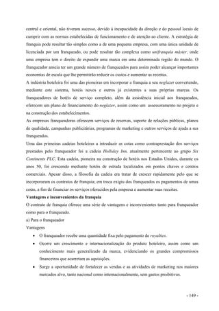 central e oriental, não tiveram sucesso, devido à incapacidade da direção e do pessoal locais de
cumprir com as normas estabelecidas de funcionamento e de atenção ao cliente. A estratégia de
franquia pode resultar tão simples como a de uma pequena empresa, com uma única unidade de
licenciada por um franqueado, ou pode resultar tão complexa como unifranquia máster, onde
uma empresa tem o direito de expandir uma marca em uma determinada região do mundo. O
franqueador anseia ter um grande número de franqueados para assim poder alcançar importantes
economias de escala que lhe permitirão reduzir os custos e aumentar as receitas.
A indústria hoteleira foi uma das pioneiras em incorporar a franquia a seu neglazer convertendo,
mediante este sistema, hotéis novos e outros já existentes a suas próprias marcas. Os
franqueadores de hotéis de serviço completo, além da assistência inicial aos franqueados,
oferecem um plano de financiamento do neglazer, assim como um assessoramento no projeto e
na construção dos estabelecimentos.
As empresas franqueadoras oferecem serviços de reservas, suporte de relações públicas, planos
de qualidade, campanhas publicitárias, programas de marketing e outros serviços de ajuda a sus
franqueados.
Uma das primeiras cadeias hoteleiras a introduzir as cotas como contraprestação dos serviços
prestados pelo franqueador foi a cadeia Holliday Inn, atualmente pertencente ao grupo Six
Continents PLC. Esta cadeia, pioneira na construção de hotéis nos Estados Unidos, durante os
anos 50, foi crescendo mediante hotéis de estrada localizados em pontos chaves e centros
comerciais. Apesar disso, a filosofia da cadeia era tratar de crescer rapidamente pelo que se
incorporaram os contratos de franquia; em troca exigiu dos franqueados os pagamentos de umas
cotas, a fim de financiar os serviços oferecidos pela empresa e aumentar suas receitas.
Vantagens e inconvenientes da franquia
O contrato de franquia oferece uma série de vantagens e inconvenientes tanto para franqueador
como para o franqueado.
a) Para o franqueador
Vantagens
• O franqueador recebe uma quantidade fixa pelo pagamento de royalties.
• Ocorre um crescimento e internacionalização do produto hoteleiro, assim como um
conhecimento mais generalizado da marca, evidenciando os grandes compromissos
financeiros que acarretam as aquisições.
• Surge a oportunidade de fortalecer as vendas e as atividades de marketing nos maiores
mercados alvo, tanto nacional como internacionalmente, sem gastos proibitivos.
- 149 -
 
