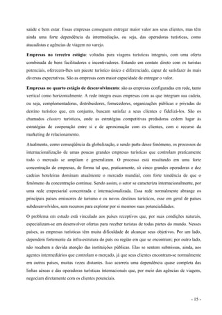 saúde e bem estar. Essas empresas conseguem entregar maior valor aos seus clientes, mas têm
ainda uma forte dependência da intermediação, ou seja, das operadoras turísticas, como
atacadistas e agências de viagem no varejo.
Empresas no terceiro estágio: voltadas para viagens turísticas integrais, com uma oferta
combinada de bens facilitadores e incentivadores. Estando em contato direto com os turistas
potenciais, oferecem-lhes um pacote turístico único e diferenciado, capaz de satisfazer às mais
diversas expectativas. São as empresas com maior capacidade de entregar o valor.
Empresas no quarto estágio de desenvolvimento: são as empresas configuradas em rede, tanto
vertical como horizontalmente. A rede integra essas empresas com as que integram sua cadeia,
ou seja, complementadoras, distribuidores, fornecedores, organizações públicas e privadas do
destino turístico que, em conjunto, buscam satisfaz a seus clientes e fidelizá-los. São os
chamados clusters turísticos, onde as estratégias competitivas predadoras cedem lugar às
estratégias de cooperação entre si e de aproximação com os clientes, com o recurso da
marketing de relacionamento.
Atualmente, como conseqüência da globalização, e sendo parte desse fenômeno, os processos de
internacionalização de umas poucas grandes empresas turísticas que controlam praticamente
todo o mercado se ampliam e generalizam. O processo está resultando em uma forte
concentração de empresas, de forma tal que, praticamente, só cinco grandes operadoras e dez
cadeias hoteleiras dominam atualmente o mercado mundial, com forte tendência de que o
fenômeno da concentração continue. Sendo assim, o setor se caracteriza internacionalmente, por
uma rede empresarial concentrada e internacionalizada. Essa rede normalmente abrange os
principais países emissores de turismo e os novos destinos turísticos, esse em geral de países
subdesenvolvidos, sem recursos para explorar por si mesmos suas potencialidades.
O problema em estudo está vinculado aos países receptivos que, por suas condições naturais,
especializam-se em desenvolver ofertas para receber turistas de todas partes do mundo. Nesses
países, as empresas turísticas têm muita dificuldade de alcançar seus objetivos. Por um lado,
dependem fortemente da infra-estrutura do país ou região em que se encontram; por outro lado,
não recebem a devida atenção das instituições públicas. Elas se sentem submissas, ainda, aos
agentes intermediários que controlam o mercado, já que seus clientes encontram-se normalmente
em outros países, muitas vezes distantes. Isso acarreta uma dependência quase completa das
linhas aéreas e das operadoras turísticas internacionais que, por meio das agências de viagens,
negociam diretamente com os clientes potenciais.
- 15 -
 