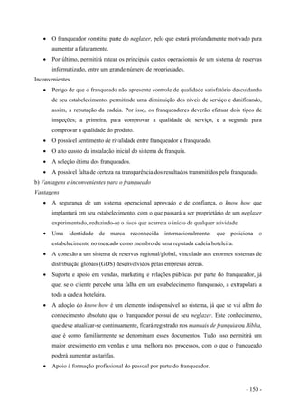 • O franqueador constitui parte do neglazer, pelo que estará profundamente motivado para
aumentar a faturamento.
• Por último, permitirá ratear os principais custos operacionais de um sistema de reservas
informatizado, entre um grande número de propriedades.
Inconvenientes
• Perigo de que o franqueado não apresente controle de qualidade satisfatório descuidando
de seu estabelecimento, permitindo uma diminuição dos níveis de serviço e danificando,
assim, a reputação da cadeia. Por isso, os franqueadores deverão efetuar dois tipos de
inspeções; a primeira, para comprovar a qualidade do serviço, e a segunda para
comprovar a qualidade do produto.
• O possível sentimento de rivalidade entre franqueador e franqueado.
• O alto cussto da instalação inicial do sistema de franquia.
• A seleção ótima dos franqueados.
• A possível falta de certeza na transparência dos resultados transmitidos pelo franqueado.
b) Vantagens e inconvenientes para o franqueado
Vantagens
• A segurança de um sistema operacional aprovado e de confiança, o know how que
implantará em seu estabelecimento, com o que passará a ser proprietário de um neglazer
experimentado, reduzindo-se o risco que acarreta o início de qualquer atividade.
• Uma identidade de marca reconhecida internacionalmente, que posiciona o
estabelecimento no mercado como membro de uma reputada cadeia hoteleira.
• A conexão a um sistema de reservas regional/global, vinculado aos enormes sistemas de
distribuição globais (GDS) desenvolvidos pelas empresas aéreas.
• Suporte e apoio em vendas, marketing e relações públicas por parte do franqueador, já
que, se o cliente percebe uma falha em um estabelecimento franqueado, a extrapolará a
toda a cadeia hoteleira.
• A adoção do know how é um elemento indispensável ao sistema, já que se vai além do
conhecimento absoluto que o franqueador possui de seu neglazer. Este conhecimento,
que deve atualizar-se continuamente, ficará registrado nos manuais de franquia ou Bíblia,
que é como familiarmente se denominam esses documentos. Tudo isso permitirá um
maior crescimento em vendas e uma melhora nos processos, com o que o franqueado
poderá aumentar as tarifas.
• Apoio à formação profissional do pessoal por parte do franqueador.
- 150 -
 