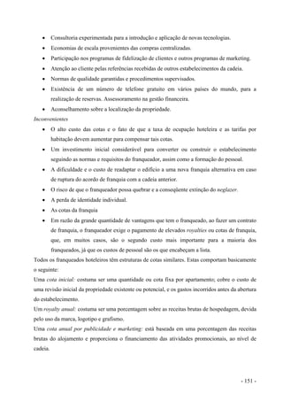 • Consultoria experimentada para a introdução e aplicação de novas tecnologias.
• Economias de escala provenientes das compras centralizadas.
• Participação nos programas de fidelização de clientes e outros programas de marketing.
• Atenção ao cliente pelas referências recebidas de outros estabelecimentos da cadeia.
• Normas de qualidade garantidas e procedimentos supervisados.
• Existência de um número de telefone gratuito em vários países do mundo, para a
realização de reservas. Assessoramento na gestão financeira.
• Aconselhamento sobre a localização da propriedade.
Inconvenientes
• O alto custo das cotas e o fato de que a taxa de ocupação hoteleira e as tarifas por
habitação devem aumentar para compensar tais cotas.
• Um investimento inicial considerável para converter ou construir o estabelecimento
seguindo as normas e requisitos do franqueador, assim como a formação do pessoal.
• A dificuldade e o custo de readaptar o edifício a uma nova franquia alternativa em caso
de ruptura do acordo de franquia com a cadeia anterior.
• O risco de que o franqueador possa quebrar e a conseqüente extinção do neglazer.
• A perda de identidade individual.
• As cotas da franquia
• Em razão da grande quantidade de vantagens que tem o franqueado, ao fazer um contrato
de franquia, o franqueador exige o pagamento de elevados royalties ou cotas de franquia,
que, em muitos casos, são o segundo custo mais importante para a maioria dos
franqueados, já que os custos de pessoal são os que encabeçam a lista.
Todos os franqueados hoteleiros têm estruturas de cotas similares. Estas comportam basicamente
o seguinte:
Uma cota inicial: costuma ser uma quantidade ou cota fixa por apartamento; cobre o custo de
uma revisão inicial da propriedade existente ou potencial, e os gastos incorridos antes da abertura
do estabelecimento.
Um royalty anual: costuma ser uma porcentagem sobre as receitas brutas de hospedagem, devida
pelo uso da marca, logotipo e grafismo.
Uma cota anual por publicidade e marketing: está baseada em uma porcentagem das receitas
brutas do alojamento e proporciona o financiamento das atividades promocionais, ao nível de
cadeia.
- 151 -
 