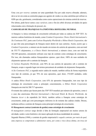 Uma cota por reserva: costuma ser uma quantidade fixa por cada reserva efetuada; ademais,
deve-se ter em conta as comissões pagas aos agentes de venda e as cotas satisfeitas por utilizar os
GDS que são, geralmente, consideradas como custos operacionais do sistema central de reservas.
Por último, pode haver outras cotas variáveis, com o fim de cobrir diversas atividades de apoio
relacionadas com a formação do pessoal, etc.
CASOS REAIS DE FRANQUIAS NA INDÚSTRIA HOTELEIRA MUNDIAL
A franquia é a única estratégia de crescimento utilizada por todas as cadeias do TOP TEN. As
maiores cadeias hoteleiras do mundo, como Cendant Corporation, Choice Hotels lnternational e
Six Continents PLC, junto com Carlson Hospitality Worldwide e Hilton Hotels Corporation, são
as que têm uma porcentagem de franquia maior dentro de suas carteiras. Assim, ocorre que a
Cendant Corporation, a número um do mundo em termos de carteira de aposentos, com um total
de 553.771 alojamentos, e a Choice Hotels lnternational, a número cinco, com um total de
362.549 aposentos, unicamente utilizam esse tipo de contrato como estratégia de crescimento.
Por isso, são chamadas cadeias franqueadoras «puras», quer dizer, 100% de suas unidades de
alojamento operam sob o contrato de franquia.
A Carlson Hospitality Worldwide, com 96% de sua carteira de aposentos sob o contrato de
franquia, ocupa o segundo lugar em termos percentuais de unidades de alojamento franqueadas.
A Six Continents PLC, a segunda maior cadeia do mundo, também utiliza de forma majoritária
esse tipo de contrato, já que 76% de seus aposentos, quer dizer, 372.029 unidades, estão
franqueadas.
A cadeia Hilton Hotels Corporation, com 63% de aposentos franqueados, tem esse tipo de
estratégia de crescimento como a principal; concretamente, a Hilton Hotels Corporation
franqueia um total de 200.717 aposentos.
O restante das cadeias que fazem parte das TOP TEN mundiais por número de aposentos, como é
o caso das americanas Marriott lnternational e Starwood Hotels & Resorts Worldwide, da
francesa Accor e da espanhola Sol Meliá, também utiliza a franquia como estratégia de
crescimento, ainda que com porcentagens inferiores às do restante das cadeias citadas. Dessas,
nenhuma utiliza o contrato de franquia como principal estratégia de crescimento.
O Management contract (contrato de gestão) como estratégia de crescimento
O management contract surge devido à falta de formação empresarial em muitos setores de
atividade, sendo o setor hoteleiro o de maior aplicação de dessa modalidade de contrato.
Segundo Sharma (1984), o contrato de gestão empresarial é «aquele contrato, por meio do qual,
uma empresa se compromete a administrar outra, por conta e risco dessa última, em troca de
- 152 -
 