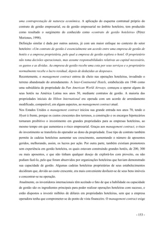 uma contraprestação de natureza econômica. A aplicação do esquema contratual próprio do
contrato de gestão empresarial, ou de gestão empresarial no âmbito hoteleiro, tem produzido
como resultado o surgimento do conhecido como «contrato de gestão hoteleira» (Pérez
Moriones, 1998).
Definição similar é dada por outros autores, já com um maior enfoque no contexto do setor
hoteleiro: «Um contrato de gestão é essencialmente um acordo entre uma empresa de gestão de
hotéis e a empresa proprietária, pelo qual a empresa de gestão explora o hotel. O proprietário
não toma decisões operacionais, mas assume responsabilidades relativas ao capital necessário,
os gastos e as dívidas. Aa empresa de gestão recebe uma cota por seus serviços e o proprietário
normalmente recebe o lucro residual, depois de deduzidas as despesas».
Recentemente, o management contract entrou de cheio nas operações hoteleiras, invadindo o
terreno abandonado do arrendamento. A lnter-Continental Hotels, estabelecida em 1946 como
uma subsidiária de propriedade da Pan American World Airways, começou a operar alguns de
seus hotéis na América Latina nos anos 50, mediante contratos de gestão. A maioria das
propriedades iniciais do Hilton lnternational era operada com um acordo de arrendamento
modificado, comparável, em alguns aspectos, ao management contract atual.
Nos Estados Unidos o management contract iniciou sua grande entrada nos anos 70, tendo o
Hyatt à frente, porque os custos crescentes dos terrenos, a construção e os encargos hipotecários
tornaram proibitivo o investimento em grandes propriedades para as empresas hoteleiras, ao
mesmo tempo em que aumentava o risco empresarial. Graças aos management contract, o risco
do investimento se transferiu do operador ao dono da propriedade. Esse tipo de contrato também
permite às cadeias hoteleiras aumentar seu crescimento, aumentando o número de aposentos
geridos, melhorando, assim, os lucros por ação. Por outra parte, também existiam promotores
sem experiência em gestão hoteleira, os quais estavam construindo grandes hotéis, de 200, 300
ou mais aposentos, e que não tinham qualquer desejo de explorá-los com proveito, ou não
podiam fazê-lo, pelo que foram absorvidos por organizações hoteleiras que haviam demonstrado
sua capacidade de gestão. Algumas cadeias hoteleiras proprietárias de seus estabelecimentos
decidiram que, devido ao custo crescente, era mais conveniente desfazer-se de seus bens imóveis
e concentrar-se na operação.
Atualmente, os investidores internacionais têm aceitado o fato de que a habilidade ou capacidade
de gestão são os ingredientes principais para poder realizar operações hoteleiras com sucesso, e
estão dispostos a investir milhões de dólares em propriedades hoteleiras, sem que a empresa
operadora tenha que comprometer-se do ponto de vista financeiro. O management contract exige
- 153 -
 