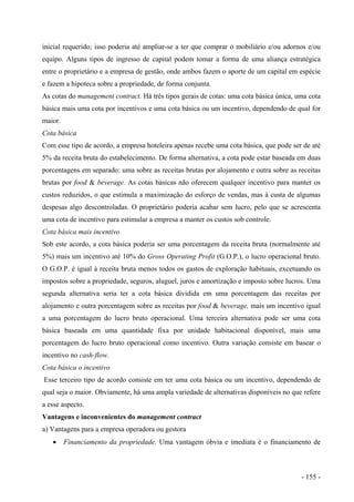 inicial requerido; isso poderia até ampliar-se a ter que comprar o mobiliário e/ou adornos e/ou
equipo. Alguns tipos de ingresso de capital podem tomar a forma de uma aliança estratégica
entre o proprietário e a empresa de gestão, onde ambos fazem o aporte de um capital em espécie
e fazem a hipoteca sobre a propriedade, de forma conjunta.
As cotas do management contract. Há três tipos gerais de cotas: uma cota básica única, uma cota
básica mais uma cota por incentivos e uma cota básica ou um incentivo, dependendo de qual for
maior.
Cota básica
Com esse tipo de acordo, a empresa hoteleira apenas recebe uma cota básica, que pode ser de até
5% da receita bruta do estabelecimento. De forma alternativa, a cota pode estar baseada em duas
porcentagens em separado: uma sobre as receitas brutas por alojamento e outra sobre as receitas
brutas por food & beverage. As cotas básicas não oferecem qualquer incentivo para manter os
custos reduzidos, o que estimula a maximização do esforço de vendas, mas à custa de algumas
despesas algo descontroladas. O proprietário poderia acabar sem lucro, pelo que se acrescenta
uma cota de incentivo para estimular a empresa a manter os custos sob controle.
Cota básica mais incentivo
Sob este acordo, a cota básica poderia ser uma porcentagem da receita bruta (normalmente até
5%) mais um incentivo até 10% do Gross Operating Profit (G.O.P.), o lucro operacional bruto.
O G.O.P. é igual à receita bruta menos todos os gastos de exploração habituais, excetuando os
impostos sobre a propriedade, seguros, aluguel, juros e amortização e imposto sobre lucros. Uma
segunda alternativa seria ter a cota básica dividida em uma porcentagem das receitas por
alojamento e outra porcentagem sobre as receitas por food & beverage, mais um incentivo igual
a uma porcentagem do lucro bruto operacional. Uma terceira alternativa pode ser uma cota
básica baseada em uma quantidade fixa por unidade habitacional disponível, mais uma
porcentagem do lucro bruto operacional como incentivo. Outra variação consiste em basear o
incentivo no cash-flow.
Cota básica o incentivo
Esse terceiro tipo de acordo consiste em ter uma cota básica ou um incentivo, dependendo de
qual seja o maior. Obviamente, há uma ampla variedade de alternativas disponíveis no que refere
a esse aspecto.
Vantagens e inconvenientes do management contract
a) Vantagens para a empresa operadora ou gestora
• Financiamento da propriedade. Uma vantagem óbvia e imediata é o financiamento de
- 155 -
 