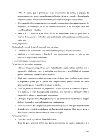 100%. A menos que o proprietário exija investimentos de capital, a empresa de
management requer pouco ou nenhum capital inicial, já que a expansão é limitada pela
disponibilidade de pessoal especializado na gestão de novas propriedades a operar.
• Risco reduzido. Os riscos para a empresa operadora, provenientes de excesso de custos de
construção, de construção em si, de recessão do mercado e de mudanças fortes são
consideravelmente reduzidos.
• R.O.I. e R.O.E. elevados. Com efeito, devido ao investimento baixo ou quase nulo, a
empresa de management pode obter uma rentabilidade, tanto econômica como financeira,
muito alta.
Para o proprietário:
Diminuição do risco de desenvolvimento de uma atividade.
• Garantia de um lucro mínimo e de uma rápida recuperação do capital investido.
• Mediante o reconhecimento e fixação de uma determinada marca, o valor de sua
unidade de neglazer será aumentado.
b) Inconvenientes do management contract
Para a empresa operadora ou gestora:
• Obtenção de apenas uma parte do lucro. Naturalmente, a outra parte do lucro fica com o
proprietário, ainda que, como já assinalado anteriormente, a rentabilidade da empresa
gestora é muito alta e seu risco muito reduzido.
• Ainda que a empresa operadora não possa conseguir tanto lucro, nos bons tempos, como
o proprietário (dado que os ganhos são compartilhados), perderá menos nos maus
tempos, uma vez que proprietário absorverá as perdas.
• Perda da potencial avaliação da propriedade. Se uma operação, sob contrato de gestão,
tiver sucesso, o valor da propriedade aumentará. Essa valorização repercute sobre o
proprietário e não sobre a empresa de management.
• Obstrução do proprietário. O proprietário pode desejar interferir nas tarefas de direção
do hotel, limitando o potencial operativo da cadeia gestora.
• Perda do contrato. Se a empresa de gestão não mantiver ou não conseguir a rentabilidade
desejada por o proprietário, ainda que não haja cometido qualquer falha, sempre corre o
risco de cancelamento do contrato ou de entrar em litígio.
Para o proprietário:
• Perda do controle operacional do estabelecimento.
• Risco de que a empresa gestora não possua inicialmente os recursos necessários e a
- 156 -
 